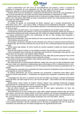 . 97
Jovens contaminados com HIV (vírus da imunodeficiência) que passam a tomar o coquetel de
remédios já conseguem ter uma expectativa de vida "bem perto da normal" graças a avanços no
tratamento, segundo um estudo publicado na revista científica britânica The Lancet.
Pessoas de 20 anos que começaram o tratamento antirretroviral em 2010 já têm uma expectativa de
vida 10 anos mais alta que a de jovens da mesma idade submetidos ao tratamento em 1996.
Médicos dizem que começar o tratamento cedo é crucial para conseguir atingir uma qualidade de vida
melhor e por mais tempo. Mas ONGs de ajuda a soropositivos alertam que muitas pessoas ainda vivem
sem saber que estão contaminadas.
Prevenção mais efetiva
Os autores do estudo, da Universidade de Bristol, disseram que o sucesso extraordinário dos
tratamentos para o HIV — que causa a AIDS, a Síndrome da Imunodeficiência Adquirida — resulta do
surgimento de novos remédios com menos efeitos colaterais e mais eficientes para impedir a proliferação
do vírus no corpo.
Também ficou mais difícil para o vírus conseguir criar resistência aos remédios mais recentes.
A evolução dos exames para detectar o vírus e dos programas de prevenção, aliados aos avanços no
tratamento de problemas de saúde causados pelo HIV, podem ter ajudado também, segundo o estudo.
A terapia antirretroviral envolve uma combinação de três ou mais remédios que bloqueiam o
desenvolvimento normal do HIV.
Eles já são considerados "umas das histórias de maior sucesso da saúde pública nos últimos 40 anos":
Três remédios uma vez por dia
Jimmy Isaacs, de 28 anos, descobriu ter sido infectado com o HIV por um parceiro sexual há três anos.
Desde então, ele toma três remédios uma vez por dia às 18h e continuará fazendo isso pelo resto de
sua vida.
"Minha saúde está perfeita. Eu tenho comido de maneira saudável e bebido de maneira saudável
também", disse.
"Isso não tem qualquer impacto no meu trabalho e também não impactou na minha vida social."
Foram necessárias duas mudanças de medicação para encontrar a combinação certa para ele, mas
depois disso, ele não sentiu mais qualquer efeito colateral.
"Eu ouvi muitas histórias ruins sobre os remédios nos anos 1990. Mas quando pesquisei mais a fundo
sobre o tema, percebi que os remédios haviam realmente mudado."
Nem todos os locais em que trabalhou demonstraram apoio quando souberam do diagnóstico, mas ele
diz que isso é pura "ignorância".
Seu chefe atual tem um comportamento diferente: chegou até a dar a ele uns dias de folga para viajar
pelo país e falar com estudantes e adolescentes sobre a prevenção ao HIV e o tratamento para o vírus.
A pesquisa analisou 88,5 mil pessoas com HIV de Europa e América do Norte que participaram de 18
estudos.
Eles basearam a previsão para a expectativa de vida em taxas de mortalidade durante os três primeiros
anos seguidos do início do tratamento.
Os autores descobriram que poucos pacientes que começaram o tratamento entre 2008 e 2010
morreram durante esse período — comparados com aqueles que começaram o tratamento entre 1996 e
2007.
A expectativa de vida para um paciente de 20 anos de idade que começou a terapia antirretroviral
depois de 2008, com baixa carga de vírus, é de 78 anos de idade — bem similar à do resto da população
saudável.
Michael Brady, diretor médico do Instituto Terrence Higgins Trust, entidade beneficente engajada
especialmente em campanhas para reduzir a contaminação pelo vírus HIV, disse que o estudo mostra
como as coisas mudaram desde o início da epidemia em 1980.
Mas ele afirma também que pessoas acima dos 50 anos agora representam um terço dos
contaminados com o vírus do HIV.
"Nós precisamos de um novo modelo para cuidar melhor dessas pessoas conforme elas vão ficando
mais velhas, uma forma de integrar melhor os primeiros cuidados com serviços especializados sobre o
HIV, e precisamos de uma conscientização maior para treinar as pessoas sobre o envelhecimento com
HIV, para que estejamos prontos para ajudar as pessoas a ter uma vida melhor", afirmou.
Conquista
Para Helen Stokes-Lampard, que comanda a associação de clínicos gerais Royal College of GPs, é
"uma conquista tremenda o fato de a infecção que um dia teve um prognóstico tão ruim ser agora tão
'controlável' que pacientes com HIV estão conseguindo viver significativamente mais".
1332730 E-book gerado especialmente para JEFFERSON VIEIRA ALVES
 