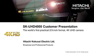 © Hitachi Kokusai Electric, Ltd. 2014. All rights reserved.
SK-UHD4000 Customer Presentation
The world’s first practical 2/3-inch format, 4K UHD camera
Broadcast and Professional Products
Hitachi Kokusai Electric Ltd.
 