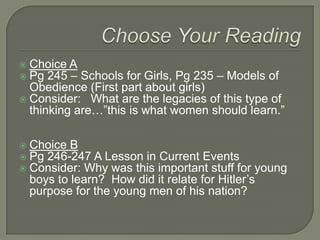 Choose Your ReadingChoice APg 245 – Schools for Girls, Pg 235 – Models of Obedience (First part about girls)Consider:   What are the legacies of this type of thinking are…”this is what women should learn.”Choice B Pg 246-247 A Lesson in Current EventsConsider: Why was this important stuff for young boys to learn?  How did it relate for Hitler’s purpose for the young men of his nation?