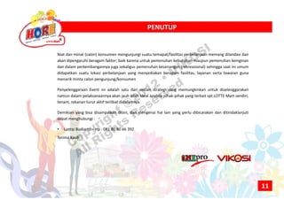 PENUTUPPENUTUP
Niat dan minat (calon) konsumen mengunjungi suatu temapat/fasilitas perbelanjaan memang dilandasi dan
akan dipengaruhi beragam faktor; baik karena untuk pemenuhan kebutuhan maupun pemenuhan keinginan
dan dalam perkembangannya juga sekaligus pemenuhan kesenangan (rekreasional) sehingga saat ini umum
didapatkan suatu lokasi perbelanjaan yang menyediakan beragam fasilitas, layanan serta tawaran guna
menarik minta calon pengunjung/konsumen
Penyelenggaraan Event ini adalah satu dari sekian strategi yang memungkinkan untuk diselenggarakan
namun dalam pelaksanaannya akan jauh lebih ideal apabila pihak‐pihak yang terkait spt.LOTTE Mart sendiri,
tenant, rekanan turut aktif terlibat didalamnya.
Demikian yang bisa disampaikan disini, dan mengenai hal lain yang perlu dibicarakan dan ditindaklanjuti
dapat menghubungi :
• Lantip Budiarto – Hp : 081 80 80 66 392
Terima Kasih
11
Copyright ©2012
• VIKOSI
All Rights
Reserved
 