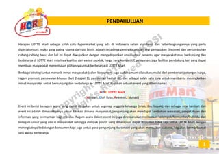 PENDAHULUANPENDAHULUAN
Harapan LOTTE Mart sebagai salah satu hypermarket yang ada di Indonesia selain eksistensi dan keberlangsungannya yang perlu
dipertahankan; maka yang paling utama dari sisi bisnis adalah terjadinya peningkatan dari segi pemasukan (income) dan pertumbuhan
cabang‐cabang baru; dan hal ini dapat diwujudkan dengan mengedepankan unsur‐unsur penentu agar masyarakat mau berkunjung dan
berbelanja di LOTTE Mart misalnya kualitas dan variasi produk, harga yang kompetitif, pelayanan, juga fasilitas pendukung lain yang dapat
membuat masyarakat menentukan pilihannya untuk berbelanja di LOTTE Mart.
Berbagai strategi untuk menarik minat masyarakat (calon konsumen) juga sudah umum dilakukan; mulai dari pemberian potongan harga,
i kh (b li 2 d t 1) b i h di h dll d b i l h t t k b t i k tkragam promosi, penawaran khusus (beli 2 dapat 1), pemberian hadiah dll. dan sebagai salah satu cara untuk membantu meningkatkan
minat masyarakat untuk berkunjung dan berbelanja ke LOTTE Mart diajukan sebuah event yang diberi nama :
HORE LOTTE Mart
(Hib Ol h R R k i Ed k i)(Hiburan, Olah Rasa, Rekreasi, Edukasi)
Event ini berisi beragam acara yang dapat ditujukan untuk segenap anggota keluarga (anak, ibu, bapak); dan sebagai nilai tambah dari
event ini adalah dimasukkannya unsur Edukasi dimana masyarakat/pengunjung akan mendapat tambahan wawasan, pengetahuan dan
informasi yang bermanfaat bagi mereka. Ragam acara dalam event ini juga direncanakan melibatkan kelompok/komunitas/individu dari
beragam unsur yang ada di masyarakat sehingga dampak positif yang diharapkan dapat dirasakan tidak saja untuk LOTTE Mart dengan
meningkatnya kedatangan konsumen tapi juga untuk para pengunjung itu sendiri yang akan merasakan suasana, kegiatan bermanfaat di
sela waktu berbelanja.j
1
Copyright ©2012
• VIKOSI
All Rights
Reserved
 