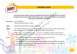 TENTANG EVENTTENTANG EVENT
“Event Spesial berupa rangkaian tahapan acara/kegiatan berupa Hiburan, Olahraga, Rekreasi dan Edukasi
yang ditujukan bagi seluruh anggota keluarga dengan tujuan membantu meningkatkan minat masyarakat
berkunjung serta berbelanja ke LOTTE Mart”
Nama Event  :  HORE LOTTE Mart
(Hiburan, Olah Rasa, Rekreasi, Edukasi)
Waktu : pkl.08.00 s/d 20.00 WIB tiap hari Minggu (Road Show)
Tempat : LOTTE Mart Wholesale yang ada di wilayah JABODETABEK, Jawa Barat dan Banten yakni : Kelapa Gading, 
Yasmin, Pasar Rebo, Meruya, Alam Sutera, Ciputat, Cibitung, Bekasi, Bandung, Serang
* sebagai catatan : untuk LOTTE Mart Hypermarket – kemungkinan acara Olah Rasa dan Edukasi yang dapat dilaksanakan
terkait dengan kebijakan lokasi/Mall seperti luas area, bunyi/suara, dll. namun masih dapat didiskusikan dengan pengelola tempat
Acara : ‐ Hiburan : Lomba Karaoke Pop dan Dangdut; Lacak dan Susun kalimat LOTTE Mart
‐ Olah Rasa: Product Tester dan Product Knowledge
‐ Rekreasi : Kumpul Komunitas Hobby (Binatang peliharaan, Koleksi barang antik, Mainan/barang jadul)
‐ Edukasi : Ajang Tampil Kreatifitas (Pepakura, Papertool, Clay Craft); Ceramah/Diskusi Sehat (Topik: Gizi, 
Wadah Makanan, Isitilah pada kemasan, dll.)
2
Copyright ©2012
• VIKOSI
All Rights
Reserved
 