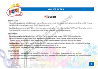 KONSEP ACARAKONSEP ACARA
HiburanHiburan
BENTUK ACARA
• Kontes Menyanyi/Lomba Karaoke Kategori Pop dan Dangdut untuk remaja dan dewasa; diselingi Penampilan Grup Band & Penyanyi
dari label ONE Pro serta Modern Dance (Shuffle Dance, Hip‐Hop).
• Lacak dan Susun; pengunjung LOTTE Mart diberi kesempatan untuk mencari serta melengkapi kata “LOTTE Mart” dimana tiap hurufnya
disembunyikan di tempat tertentu dan dapat ditemukan dengan menjawab kuis/mengikuti petunjuk.
LOKASI ACARA
• Kontes Menyanyi/Lomba Karaoke, lokasi = LOTTE Mart Wholesale yang ada di wilayah JABODETABEK, Jawa Barat dan
Banten. (Kelapa Gading, Yasmin, Pasar Rebo, Meruya, Alam Sutera Serpong, Ciputat, Cibitung, Bekasi, Bandung, Serang)
* sebagai catatan : untuk lokasi ini dapat diintegrasikan dengan acara lainnya yakni: Olah Rasa, Rekreasi dan Edukasi
• Lacak dan Susun lokasi LOTTE Mart Wholesale dan LOTTE Mart Hypermarket (Ratu Plaza Gandaria City FestivalCityLink Bandung• Lacak dan Susun , lokasi = LOTTE Mart Wholesale dan LOTTE Mart Hypermarket (Ratu Plaza, Gandaria City, FestivalCityLink Bandung, 
Bintaro, Kelapa Gading, Kuningan City, Fatmawati, Bekasi Junction, Taman Surya)
* sebagai catatan : untuk lokasi ini dapat diintegrasikan dengan acara Olah Rasa dan Edukasi
TARGET PESERTATARGET PESERTA
• Lomba Karaoke = Masyarakat sekitar lokasi LOTTE Mart (radius ± 15 – 20 Km) serta Masyarakat Umum yang berminat
mengikuti/menghadiri acara; termasuk para pengunjung LOTTE Mart yang datang ketika acara dilaksanakan (On The Spot Contestant)
• Lacak dan Susun = Pengunjung LOTTE Mart
3
Copyright ©2012
• VIKOSI
All Rights
Reserved
 