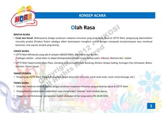 KONSEP ACARAKONSEP ACARA
Olah RasaOlah Rasa
BENTUK ACARA
• Cicipi dan Kenali. Bekerjasama dengan produsen makanan‐minuman yang produknya dijual di LOTTE Mart; pengunjung dipersilahkan
mencoba produk (Product Tester) sekaligus diberi kesempatan mengikuti undian dengan menjawab kuis/pertanyaan atau membuat
komentar unik seputar produk yang dicicipi.
LOKASI ACARA
• LOTTE Mart Wholesale yang ada di wilayah JABODETABEK, Jawa Barat dan Banten. 
* sebagai catatan : untuk lokasi ini dapat diintegrasikan dengan acara lainnya yakni: Hiburan, Rekreasi dan Edukasi
• LOTTE Mart Hypermarket (Ratu Plaza, Gandaria City, FestivalCityLink Bandung, Bintaro, Kelapa Gading, Kuningan City, Fatmawati, Bekasi
Junction, Taman Surya)
TARGET PESERTA
• Pengunjung LOTTE Mart. Produk disesuaikan target konsumen (mis.susu untuk anak‐anak; snack untuk keluarga, dst.)
TEKNIS ACARA
• Dilakukan kordinasi terlebih dahulu dengan produsen makanan‐minuman yang produknya dijual di LOTTE Mart
• Display/booth produk diatur sedemikian rupa menghindari “overlap” antar produk sejenis.
• Pengumuman Pemenang + penyerahan hadiah dilakukan di hari yang sama (Pkl.20.00 WIB)
5
Copyright ©2012
• VIKOSI
All Rights
Reserved
 