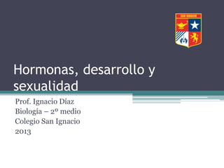 Hormonas, desarrollo y
sexualidad
Prof. Ignacio Díaz
Biología – 2º medio
Colegio San Ignacio
2013

 