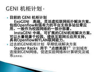  目前的 GENI 机柜计划
ExoGENI 高端，灵活虚拟联网拓扑解决方案。
包括Openflow和强有力的平台支持多站位晕应
用。一般作为校园网络的一部分部署。
InstaGENI 中端，可扩展的GENI机柜解决方案。
可以大量部署于校园，提供互联网云应用支持，
具有Openflow和YLAN联网能力。
 过去的GENI机柜计划 早期低端解决方案
Starter Racks 用于“点燃美国T”计划城市
连接到GENI网络，促进实验网络和计算研究及城
市应用开发。
 