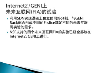  利用SDN实现逻辑上独立的网络分割，与GENI
Rack配合形成不同的片slice满足不同的未来互联
网实验的需求。
 NSF支持的四个未来互联网FIA的实验已经全部放在
Internet2/GENI上进行。
 