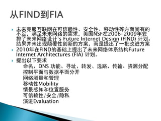  未来克服互联网在可信赖性、安全性、移动性等方面固有的
不足，满足未来网络的需求，美国NSF在2006-2009年安
排了未来网络设计‟s Future Internet Design (FIND) 计划。
结果并未出现颠覆性创新的方案，而是提出了一批改进方案
 2010年在FIND的基础上提出了未来网络体系结构Future
Internet Architectures (FIA) 计划。
 提出以下要求
命名、DNS 功能、寻址、转发、选路、传输、资源分配
控制平面与数据平面分开
网络测量和管理
移动性Mobility
情景感知和位置服务
可信赖性/安全/隐私
演进Evaluation
 