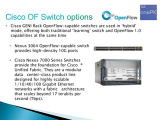 • Cisco GENI Rack OpenFlow-capable switches are used in „hybrid‟
mode, offering both traditional „learning‟ switch and OpenFlow 1.0
capabilities at the same time
• Nexus 3064 OpenFlow-capable switch
provides high-density 10G ports
• Cisco Nexus 7000 Series Switches
provide the foundation for Cisco ®
Unified Fabric. They are a modular
data center-class product line
designed for highly scalable
1/10/40/100 Gigabit Ethernet
networks with a fabric architecture
that scales beyond 17 terabits per
second (Tbps).
 