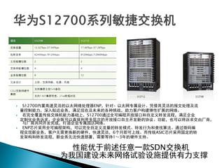  S12700内置高速灵活的以太网络处理器ENP，针对• 以太网专属设计。凭借其灵活的报文处理及流
量控制能力，深入贴近业务，满足现在及未来的各种挑战，助力客户构建弹性扩展的网络。
 在完全覆盖传统交换机能力基础上，S12700通过全可编程开放接口和自定义转发流程，满足企业
定制化业务诉求。企业既可以直接利用多层次的开放接口自主开发新的协议、功能，也可以将诉求交由厂商，
与厂商共同开发完成，打造企业专属园区网络。
 ENP芯片采用全可编程架构，可以完全自定义流量的转发模式、转发行为和查找算法。通过微码编
程实现新业务，客户无需更换新的硬件，快速灵活，6个月即可上线。而传统ASIC芯片采用固定的转
发架构和转发流程，新业务无法快速部署，需要等待1～3年的硬件支持。
性能优于前述任意一款SDN交换机
为我国建设未来网络试验设施提供有力支撑
 