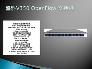 标准的1RU盒式解决方案
高达176Gbps的交换能力，
48X1GE端口和4X10GE端口上实现线速
低于65W的功耗
支持cut-through转发，
可以获得固定的低传输延迟
支持N-FlowTM SDN 创新
支持OpenFlow 1.3.1
内嵌2K TCAM流表，
支持全域匹配和统计
支持32K 12组流表，
内嵌64K基于hash的流表
支持 L2 - L4 的全域匹配
支持基于单条流表项的多种动作
支持 NvGRE 和 MPLS L2 VPN
支持 QinQ, Meter, Queue 和 Group
支持2级流量表
 