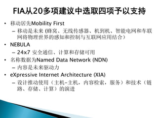 FIA从20多项建议中选取四项予以支持
• 移动居先Mobility First
– 移动是未来 (蜂窝、无线传感器、机到机、智能电网和车联
网将物理世界的感知和控制与互联网应用结合）
• NEBULA
– 24x7 安全通信、计算和存储可用
• 名称数据为Named Data Network (NDN)
– 内容是未来驱动力
• eXpressive Internet Architecture (XIA)
– 设计推动使用（主机-主机，内容检索，服务）和技术（链
路、存储、计算）的演进
 