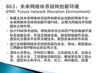  构建支持未来网络体系结构和新协议创新的网络平台-
未来网络体系结构创新环境FINE，以期为网络技术创新
提供支撑作用。
 设计FINE体系结构，研制具有自主知识产权的数据平面
转发抽象技术、开放式网络设备、新型网域操作系统、
虚拟化云服务平台等关键技术、新型设备和软件系统
 进行多种新网络体系结构和面向安全、移动、新型路由、
三网融合等IP新协议的应用示范。
 清华大学牵头，中科院计算所、北京邮电大学、东南大
学、北京大学、工信部电信研究院、解放军信息工程大
学、国防科大和中兴、华为、华三、神州数码、锐捷
 