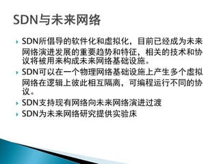  SDN所倡导的软件化和虚拟化，目前已经成为未来
网络演进发展的重要趋势和特征，相关的技术和协
议将被用来构成未来网络基础设施。
 SDN可以在一个物理网络基础设施上产生多个虚拟
网络在逻辑上彼此相互隔离，可编程运行不同的协
议。
 SDN支持现有网络向未来网络演进过渡
 SDN为未来网络研究提供实验床
 
