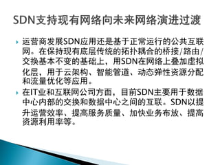  运营商发展SDN应用还是基于正常运行的公共互联
网。在保持现有底层传统的拓扑耦合的桥接/路由/
交换基本不变的基础上，用SDN在网络上叠加虚拟
化层，用于云架构、智能管道、动态弹性资源分配
和流量优化等应用。
 在IT业和互联网公司方面，目前SDN主要用于数据
中心内部的交换和数据中心之间的互联。SDN以提
升运营效率、提高服务质量、加快业务布放、提高
资源利用率等。
 