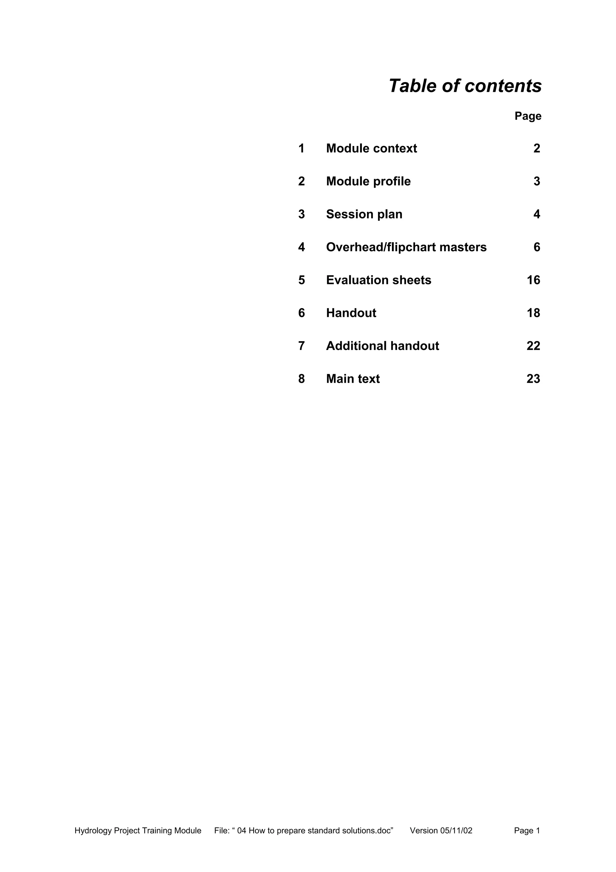 Hydrology Project Training Module File: “ 04 How to prepare standard solutions.doc” Version 05/11/02 Page 1
Table of contents
Page
1 Module context 2
2 Module profile 3
3 Session plan 4
4 Overhead/flipchart masters 6
5 Evaluation sheets 16
6 Handout 18
7 Additional handout 22
8 Main text 23
 