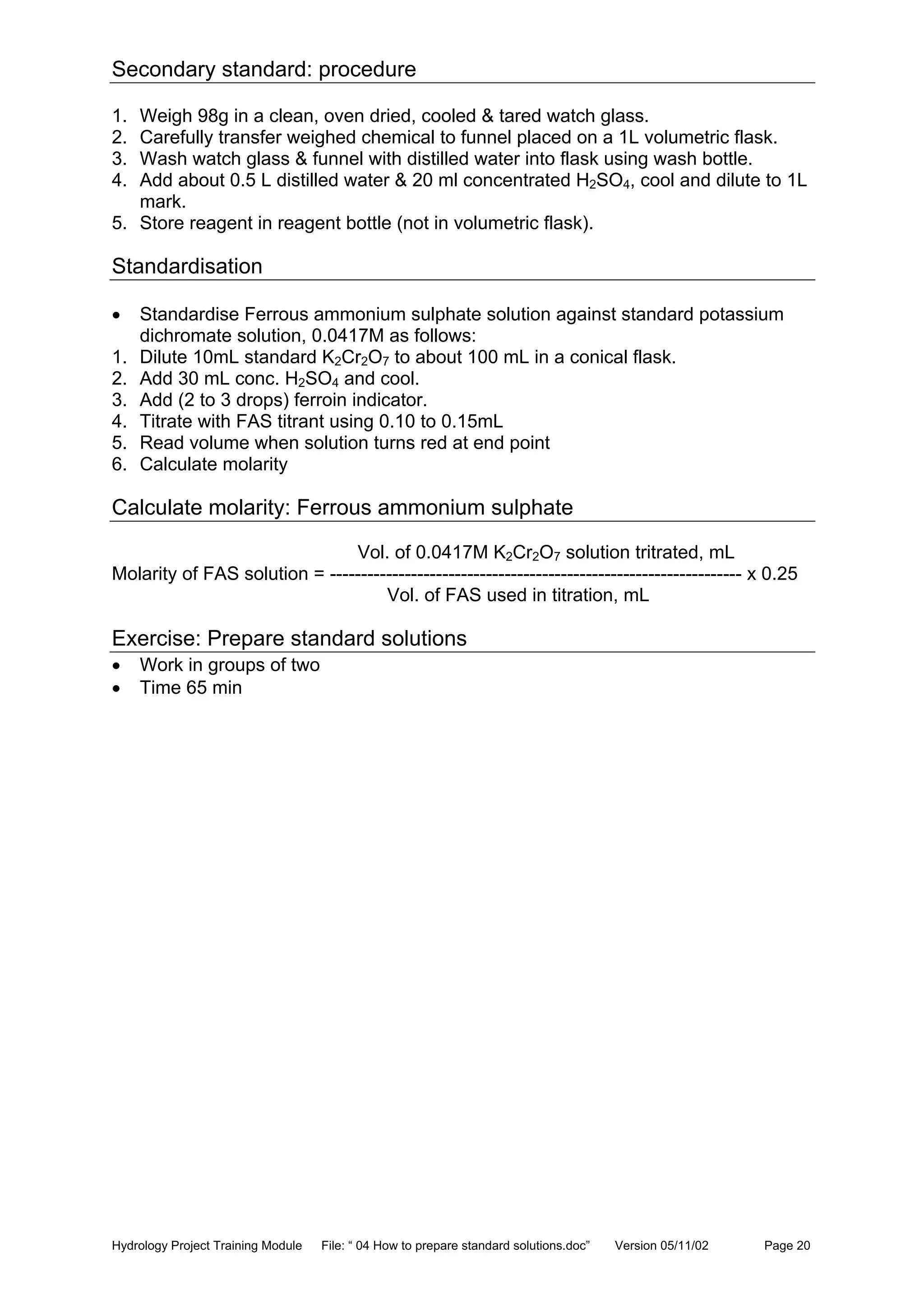 Hydrology Project Training Module File: “ 04 How to prepare standard solutions.doc” Version 05/11/02 Page 20
Secondary standard: procedure
1. Weigh 98g in a clean, oven dried, cooled & tared watch glass.
2. Carefully transfer weighed chemical to funnel placed on a 1L volumetric flask.
3. Wash watch glass & funnel with distilled water into flask using wash bottle.
4. Add about 0.5 L distilled water & 20 ml concentrated H2SO4, cool and dilute to 1L
mark.
5. Store reagent in reagent bottle (not in volumetric flask).
Standardisation
• Standardise Ferrous ammonium sulphate solution against standard potassium
dichromate solution, 0.0417M as follows:
1. Dilute 10mL standard K2Cr2O7 to about 100 mL in a conical flask.
2. Add 30 mL conc. H2SO4 and cool.
3. Add (2 to 3 drops) ferroin indicator.
4. Titrate with FAS titrant using 0.10 to 0.15mL
5. Read volume when solution turns red at end point
6. Calculate molarity
Calculate molarity: Ferrous ammonium sulphate
Vol. of 0.0417M K2Cr2O7 solution tritrated, mL
Molarity of FAS solution = ------------------------------------------------------------------ x 0.25
Vol. of FAS used in titration, mL
Exercise: Prepare standard solutions
• Work in groups of two
• Time 65 min
 