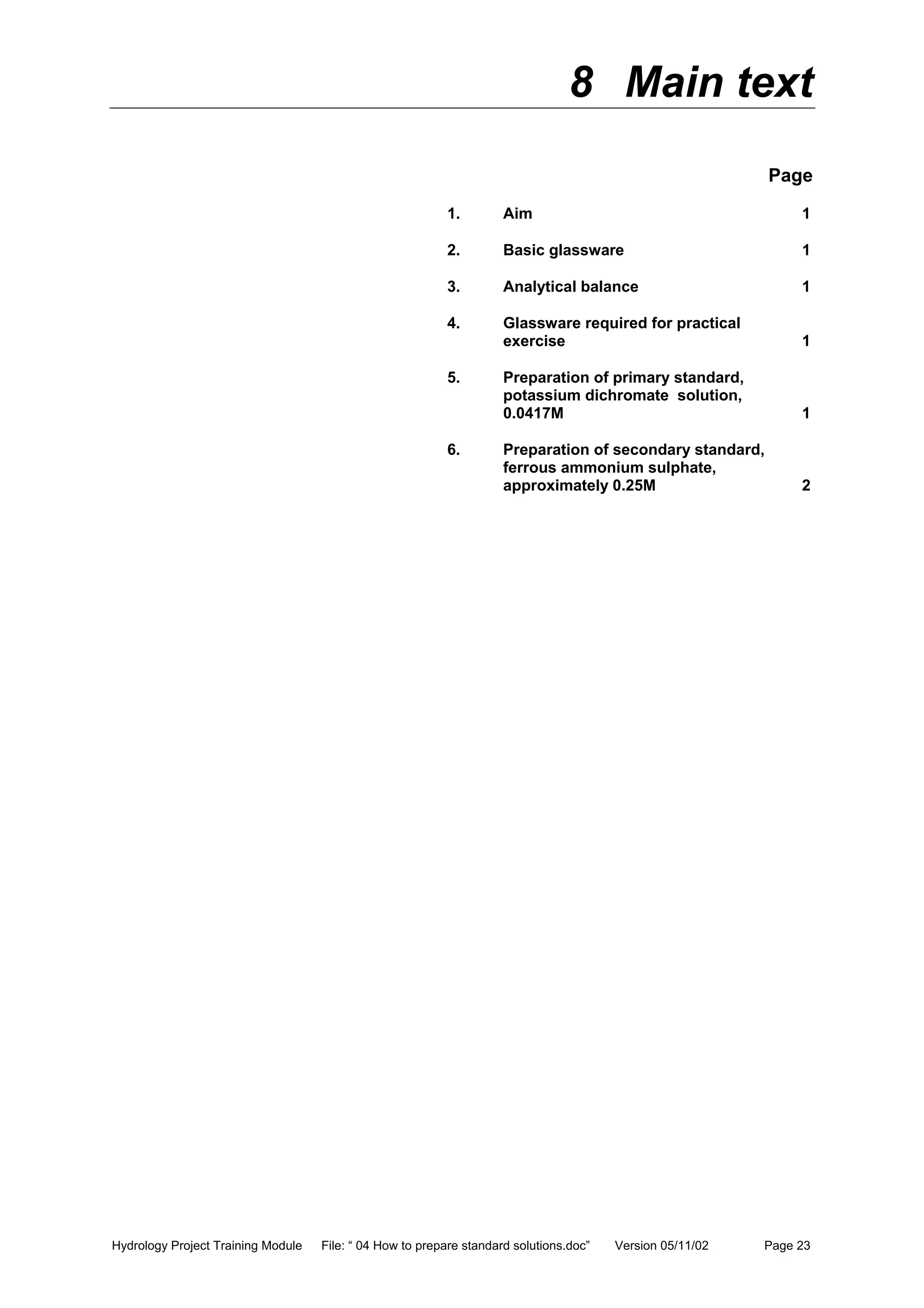 Hydrology Project Training Module File: “ 04 How to prepare standard solutions.doc” Version 05/11/02 Page 23
8 Main text
Page
1. Aim 1
2. Basic glassware 1
3. Analytical balance 1
4. Glassware required for practical
exercise 1
5. Preparation of primary standard,
potassium dichromate solution,
0.0417M 1
6. Preparation of secondary standard,
ferrous ammonium sulphate,
approximately 0.25M 2
 