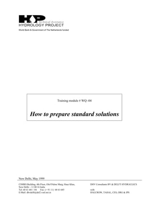 World Bank & Government of The Netherlands funded
Training module # WQ -04
How to prepare standard solutions
New Delhi, May 1999
CSMRS Building, 4th Floor, Olof Palme Marg, Hauz Khas,
New Delhi – 11 00 16 India
Tel: 68 61 681 / 84 Fax: (+ 91 11) 68 61 685
E-Mail: dhvdelft@del2.vsnl.net.in
DHV Consultants BV & DELFT HYDRAULICS
with
HALCROW, TAHAL, CES, ORG & JPS
 