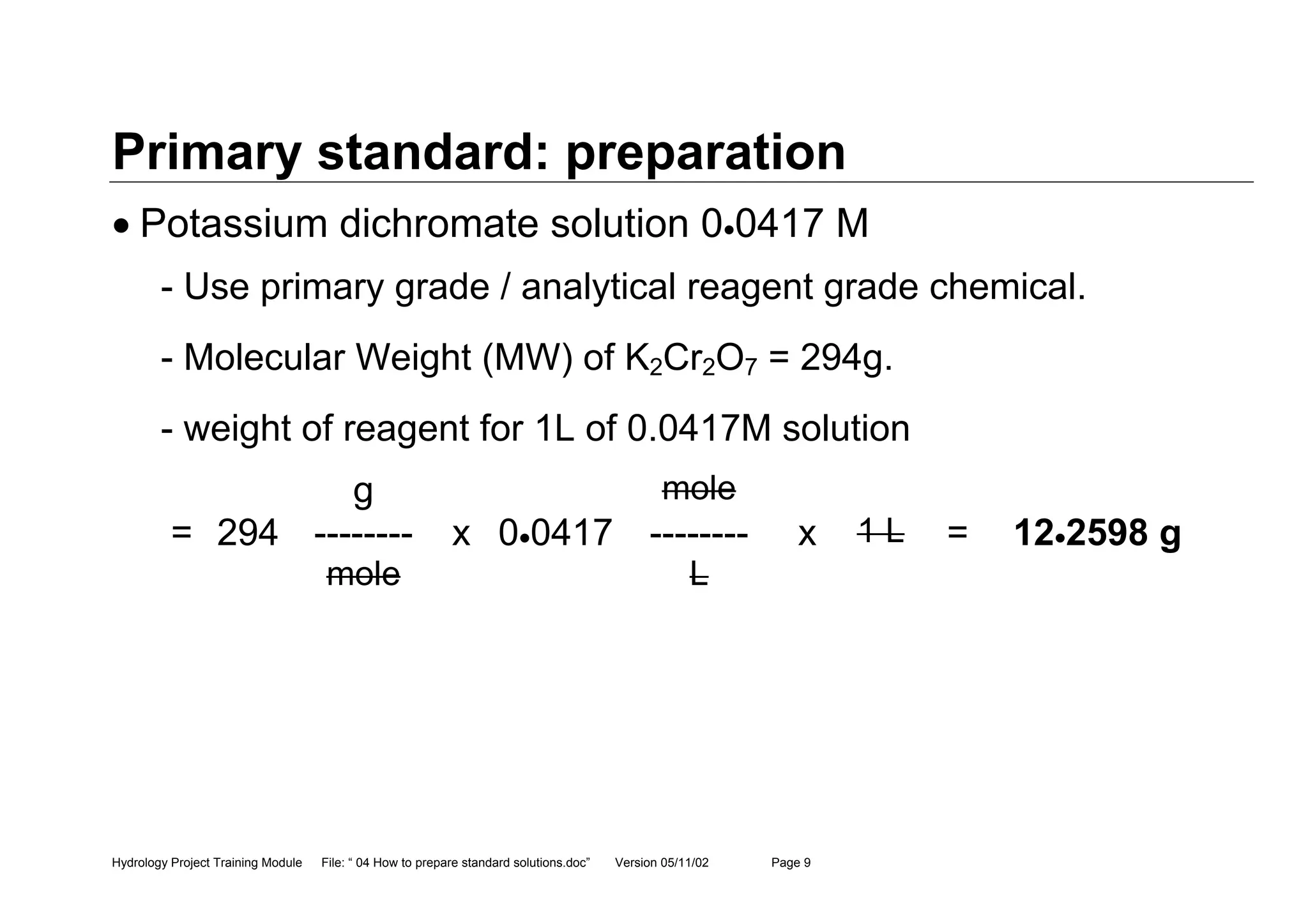 Hydrology Project Training Module File: “ 04 How to prepare standard solutions.doc” Version 05/11/02 Page 9
Primary standard: preparation
• Potassium dichromate solution 0•0417 M
- Use primary grade / analytical reagent grade chemical.
- Molecular Weight (MW) of K2Cr2O7 = 294g.
- weight of reagent for 1L of 0.0417M solution
g mole
= 294 -------- x 0•0417 -------- x 1 L = 12•2598 g
mole L
 