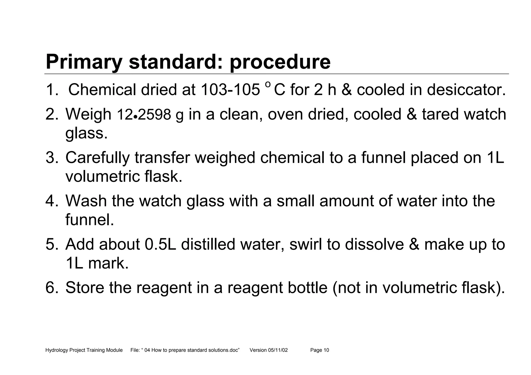 Hydrology Project Training Module File: “ 04 How to prepare standard solutions.doc” Version 05/11/02 Page 10
Primary standard: procedure
1. Chemical dried at 103-105 o
C for 2 h & cooled in desiccator.
2. Weigh 12•2598 g in a clean, oven dried, cooled & tared watch
glass.
3. Carefully transfer weighed chemical to a funnel placed on 1L
volumetric flask.
4. Wash the watch glass with a small amount of water into the
funnel.
5. Add about 0.5L distilled water, swirl to dissolve & make up to
1L mark.
6. Store the reagent in a reagent bottle (not in volumetric flask).
 