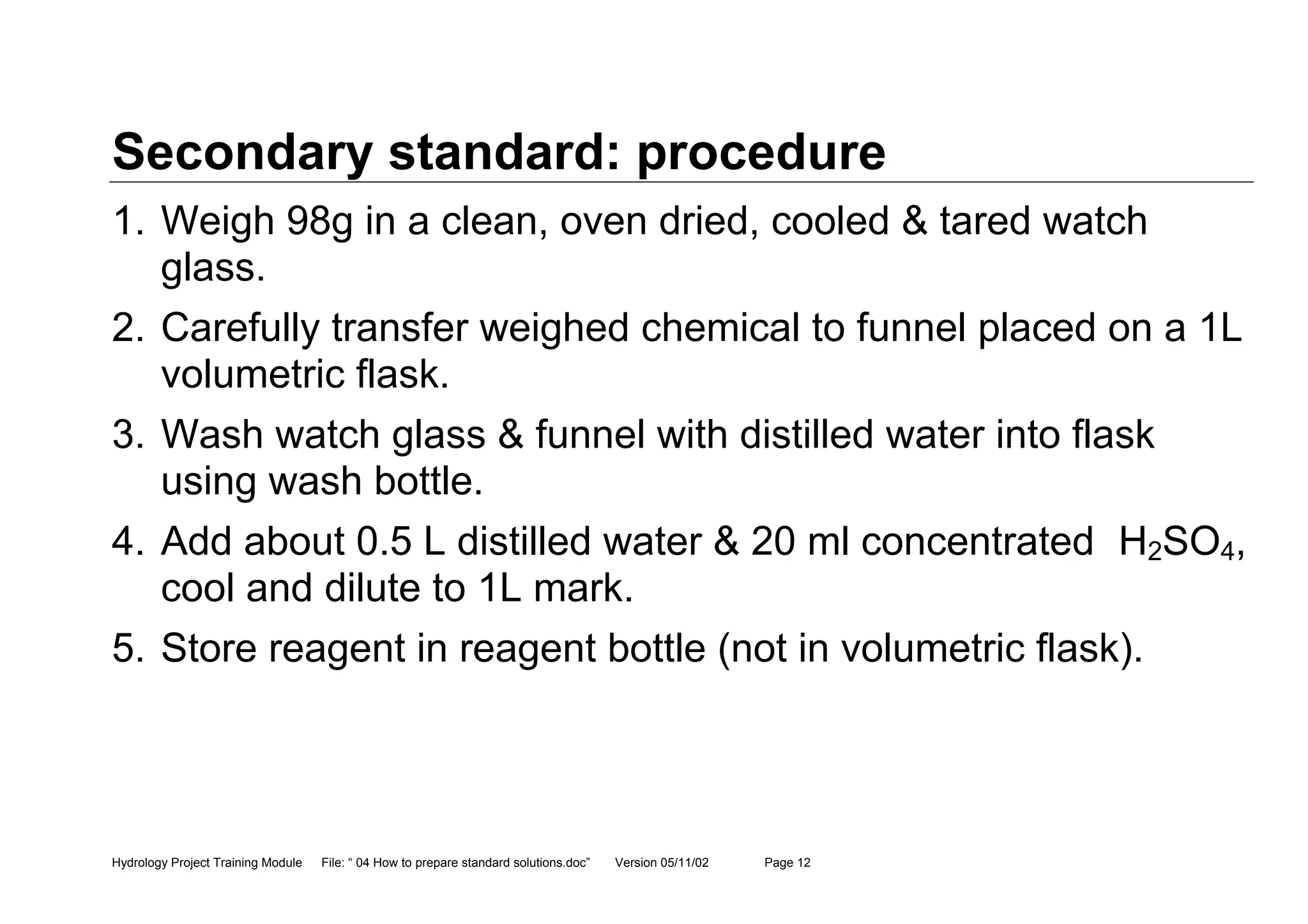 Hydrology Project Training Module File: “ 04 How to prepare standard solutions.doc” Version 05/11/02 Page 12
Secondary standard: procedure
1. Weigh 98g in a clean, oven dried, cooled & tared watch
glass.
2. Carefully transfer weighed chemical to funnel placed on a 1L
volumetric flask.
3. Wash watch glass & funnel with distilled water into flask
using wash bottle.
4. Add about 0.5 L distilled water & 20 ml concentrated H2SO4,
cool and dilute to 1L mark.
5. Store reagent in reagent bottle (not in volumetric flask).
 