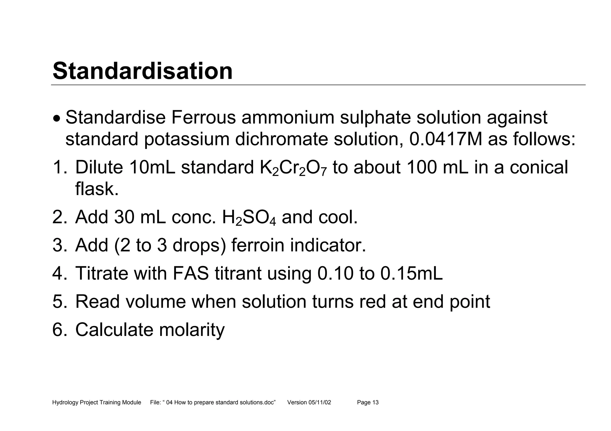 Hydrology Project Training Module File: “ 04 How to prepare standard solutions.doc” Version 05/11/02 Page 13
Standardisation
• Standardise Ferrous ammonium sulphate solution against
standard potassium dichromate solution, 0.0417M as follows:
1. Dilute 10mL standard K2Cr2O7 to about 100 mL in a conical
flask.
2. Add 30 mL conc. H2SO4 and cool.
3. Add (2 to 3 drops) ferroin indicator.
4. Titrate with FAS titrant using 0.10 to 0.15mL
5. Read volume when solution turns red at end point
6. Calculate molarity
 