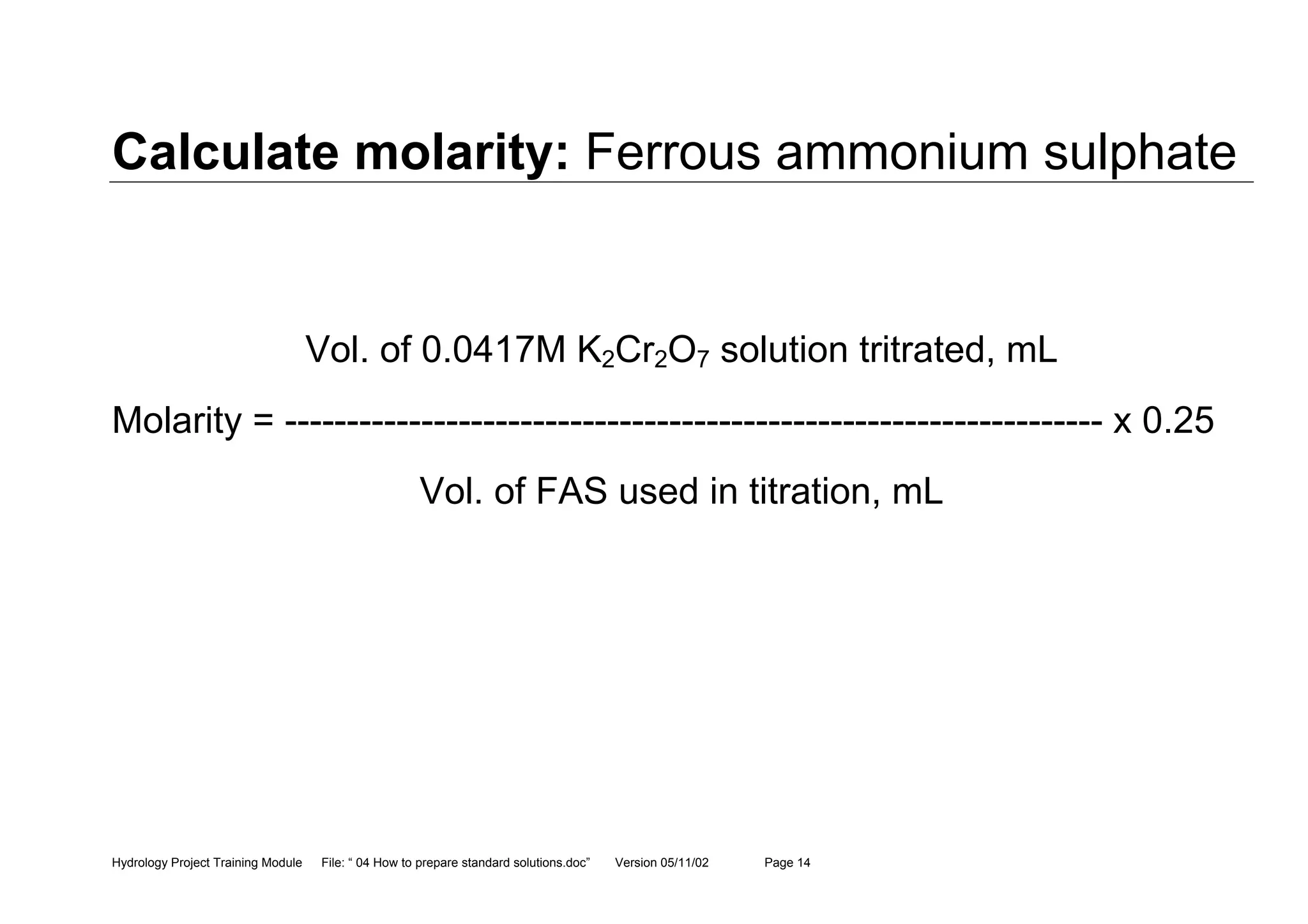 Hydrology Project Training Module File: “ 04 How to prepare standard solutions.doc” Version 05/11/02 Page 14
Calculate molarity: Ferrous ammonium sulphate
Vol. of 0.0417M K2Cr2O7 solution tritrated, mL
Molarity = ------------------------------------------------------------------ x 0.25
Vol. of FAS used in titration, mL
 