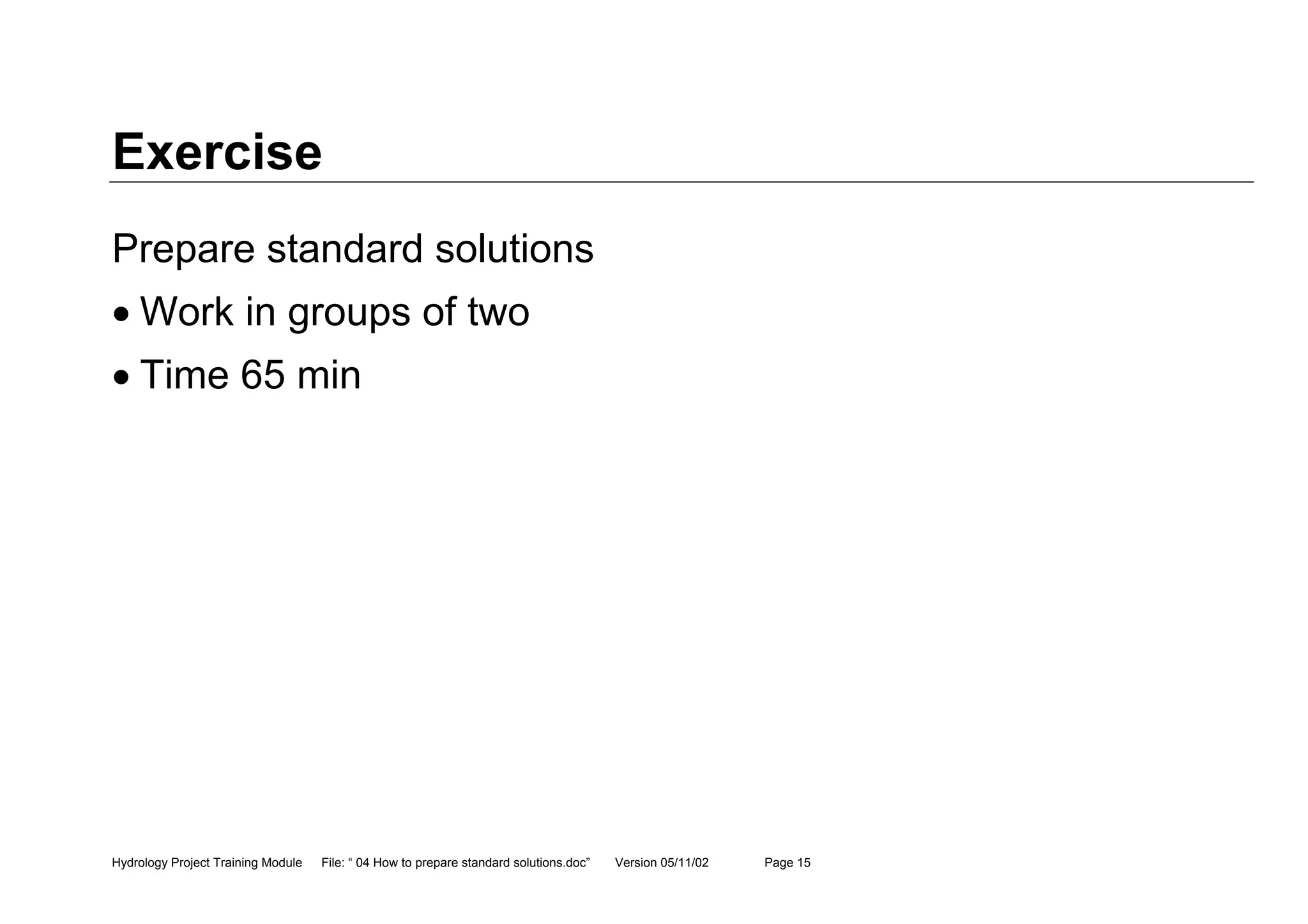 Hydrology Project Training Module File: “ 04 How to prepare standard solutions.doc” Version 05/11/02 Page 15
Exercise
Prepare standard solutions
• Work in groups of two
• Time 65 min
 