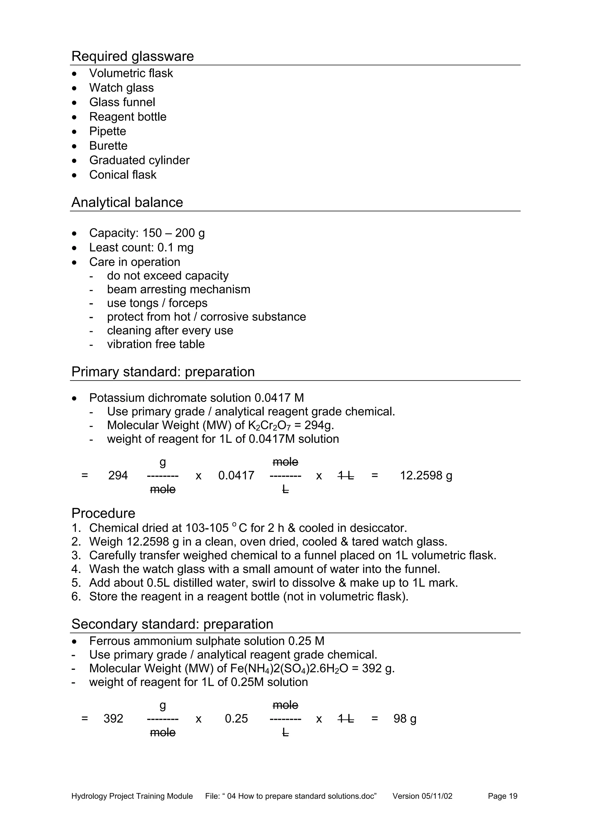 Hydrology Project Training Module File: “ 04 How to prepare standard solutions.doc” Version 05/11/02 Page 19
Required glassware
• Volumetric flask
• Watch glass
• Glass funnel
• Reagent bottle
• Pipette
• Burette
• Graduated cylinder
• Conical flask
Analytical balance
• Capacity: 150 – 200 g
• Least count: 0.1 mg
• Care in operation
- do not exceed capacity
- beam arresting mechanism
- use tongs / forceps
- protect from hot / corrosive substance
- cleaning after every use
- vibration free table
Primary standard: preparation
• Potassium dichromate solution 0.0417 M
- Use primary grade / analytical reagent grade chemical.
- Molecular Weight (MW) of K2Cr2O7 = 294g.
- weight of reagent for 1L of 0.0417M solution
g mole
= 294 -------- x 0.0417 -------- x 1 L = 12.2598 g
mole L
Procedure
1. Chemical dried at 103-105 o
C for 2 h & cooled in desiccator.
2. Weigh 12.2598 g in a clean, oven dried, cooled & tared watch glass.
3. Carefully transfer weighed chemical to a funnel placed on 1L volumetric flask.
4. Wash the watch glass with a small amount of water into the funnel.
5. Add about 0.5L distilled water, swirl to dissolve & make up to 1L mark.
6. Store the reagent in a reagent bottle (not in volumetric flask).
Secondary standard: preparation
• Ferrous ammonium sulphate solution 0.25 M
- Use primary grade / analytical reagent grade chemical.
- Molecular Weight (MW) of Fe(NH4)2(SO4)2.6H2O = 392 g.
- weight of reagent for 1L of 0.25M solution
g mole
= 392 -------- x 0.25 -------- x 1 L = 98 g
mole L
 