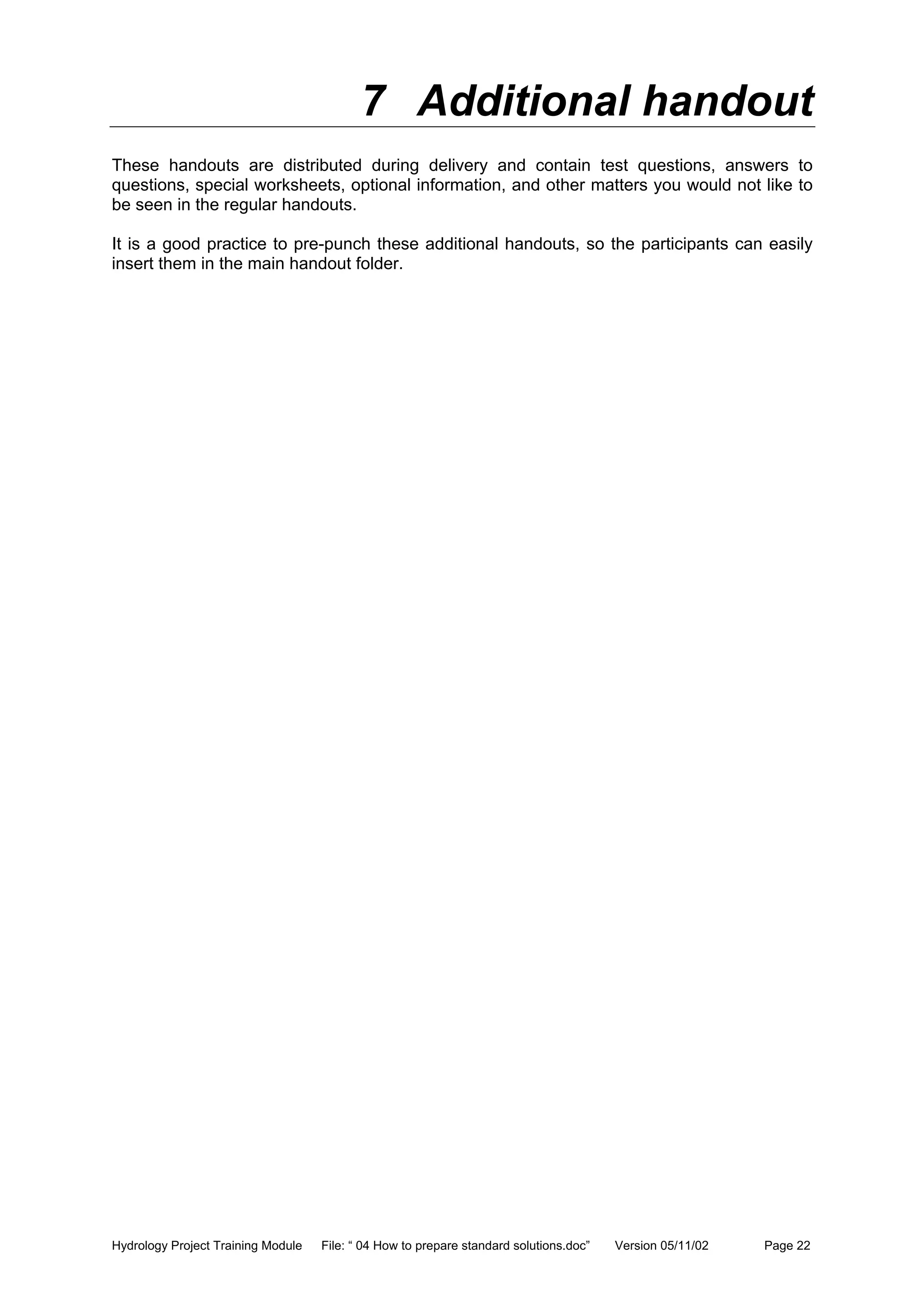 Hydrology Project Training Module File: “ 04 How to prepare standard solutions.doc” Version 05/11/02 Page 22
7 Additional handout
These handouts are distributed during delivery and contain test questions, answers to
questions, special worksheets, optional information, and other matters you would not like to
be seen in the regular handouts.
It is a good practice to pre-punch these additional handouts, so the participants can easily
insert them in the main handout folder.
 