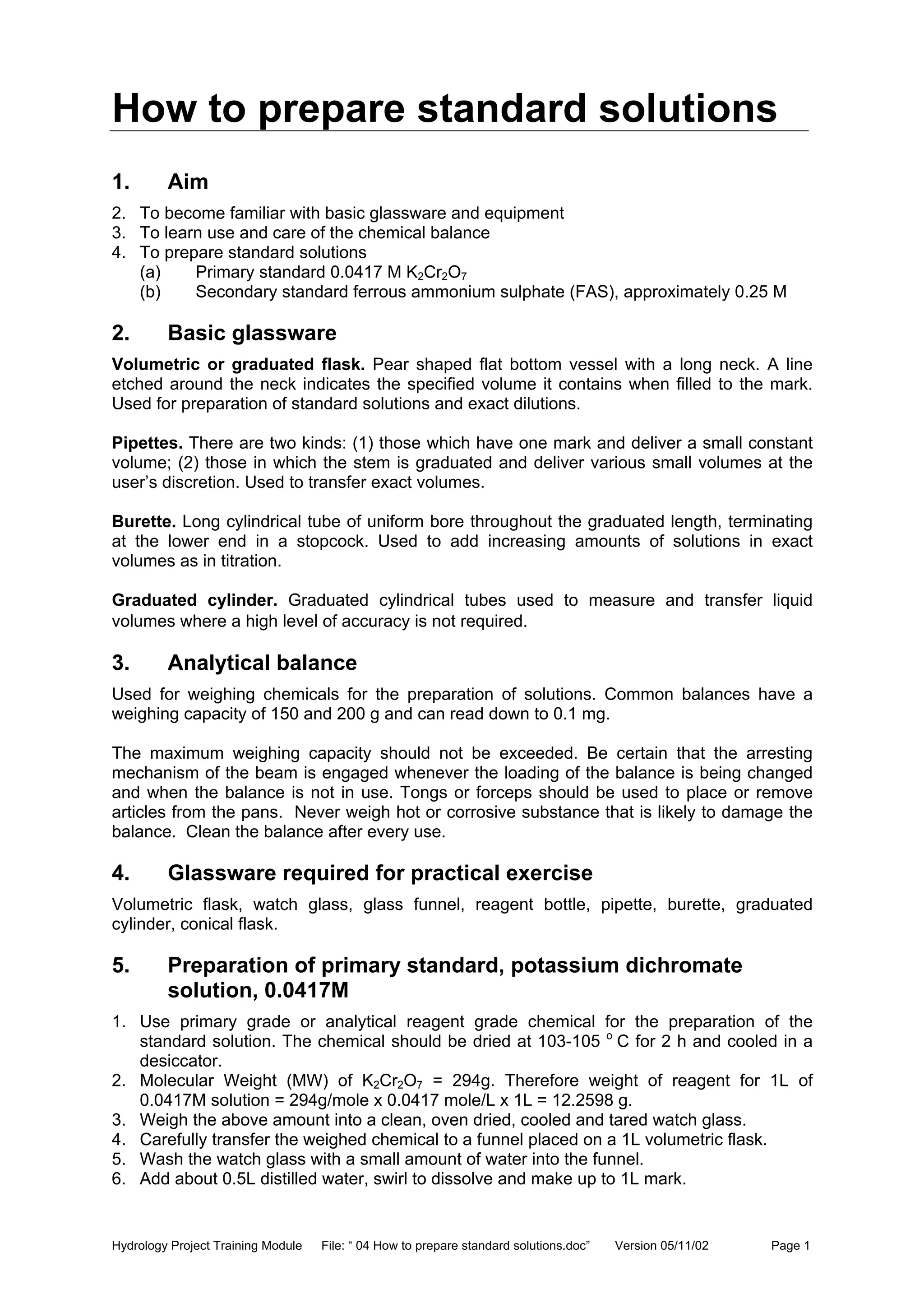 Hydrology Project Training Module File: “ 04 How to prepare standard solutions.doc” Version 05/11/02 Page 1
How to prepare standard solutions
1. Aim
2. To become familiar with basic glassware and equipment
3. To learn use and care of the chemical balance
4. To prepare standard solutions
(a) Primary standard 0.0417 M K2Cr2O7
(b) Secondary standard ferrous ammonium sulphate (FAS), approximately 0.25 M
2. Basic glassware
Volumetric or graduated flask. Pear shaped flat bottom vessel with a long neck. A line
etched around the neck indicates the specified volume it contains when filled to the mark.
Used for preparation of standard solutions and exact dilutions.
Pipettes. There are two kinds: (1) those which have one mark and deliver a small constant
volume; (2) those in which the stem is graduated and deliver various small volumes at the
user’s discretion. Used to transfer exact volumes.
Burette. Long cylindrical tube of uniform bore throughout the graduated length, terminating
at the lower end in a stopcock. Used to add increasing amounts of solutions in exact
volumes as in titration.
Graduated cylinder. Graduated cylindrical tubes used to measure and transfer liquid
volumes where a high level of accuracy is not required.
3. Analytical balance
Used for weighing chemicals for the preparation of solutions. Common balances have a
weighing capacity of 150 and 200 g and can read down to 0.1 mg.
The maximum weighing capacity should not be exceeded. Be certain that the arresting
mechanism of the beam is engaged whenever the loading of the balance is being changed
and when the balance is not in use. Tongs or forceps should be used to place or remove
articles from the pans. Never weigh hot or corrosive substance that is likely to damage the
balance. Clean the balance after every use.
4. Glassware required for practical exercise
Volumetric flask, watch glass, glass funnel, reagent bottle, pipette, burette, graduated
cylinder, conical flask.
5. Preparation of primary standard, potassium dichromate
solution, 0.0417M
1. Use primary grade or analytical reagent grade chemical for the preparation of the
standard solution. The chemical should be dried at 103-105 o
C for 2 h and cooled in a
desiccator.
2. Molecular Weight (MW) of K2Cr2O7 = 294g. Therefore weight of reagent for 1L of
0.0417M solution = 294g/mole x 0.0417 mole/L x 1L = 12.2598 g.
3. Weigh the above amount into a clean, oven dried, cooled and tared watch glass.
4. Carefully transfer the weighed chemical to a funnel placed on a 1L volumetric flask.
5. Wash the watch glass with a small amount of water into the funnel.
6. Add about 0.5L distilled water, swirl to dissolve and make up to 1L mark.
 