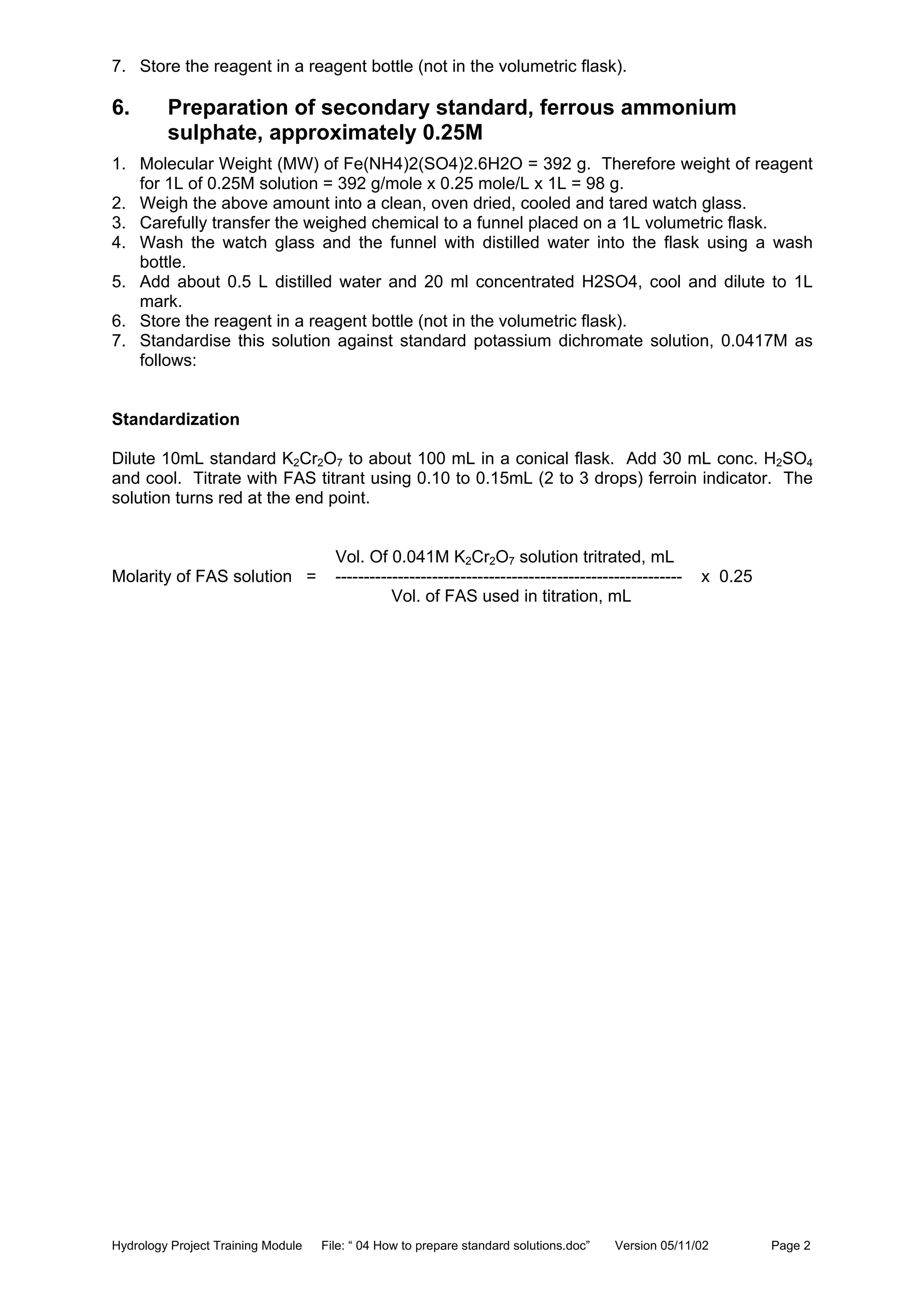 Hydrology Project Training Module File: “ 04 How to prepare standard solutions.doc” Version 05/11/02 Page 2
7. Store the reagent in a reagent bottle (not in the volumetric flask).
6. Preparation of secondary standard, ferrous ammonium
sulphate, approximately 0.25M
1. Molecular Weight (MW) of Fe(NH4)2(SO4)2.6H2O = 392 g. Therefore weight of reagent
for 1L of 0.25M solution = 392 g/mole x 0.25 mole/L x 1L = 98 g.
2. Weigh the above amount into a clean, oven dried, cooled and tared watch glass.
3. Carefully transfer the weighed chemical to a funnel placed on a 1L volumetric flask.
4. Wash the watch glass and the funnel with distilled water into the flask using a wash
bottle.
5. Add about 0.5 L distilled water and 20 ml concentrated H2SO4, cool and dilute to 1L
mark.
6. Store the reagent in a reagent bottle (not in the volumetric flask).
7. Standardise this solution against standard potassium dichromate solution, 0.0417M as
follows:
Standardization
Dilute 10mL standard K2Cr2O7 to about 100 mL in a conical flask. Add 30 mL conc. H2SO4
and cool. Titrate with FAS titrant using 0.10 to 0.15mL (2 to 3 drops) ferroin indicator. The
solution turns red at the end point.
Vol. Of 0.041M K2Cr2O7 solution tritrated, mL
Molarity of FAS solution = ------------------------------------------------------------- x 0.25
Vol. of FAS used in titration, mL
 