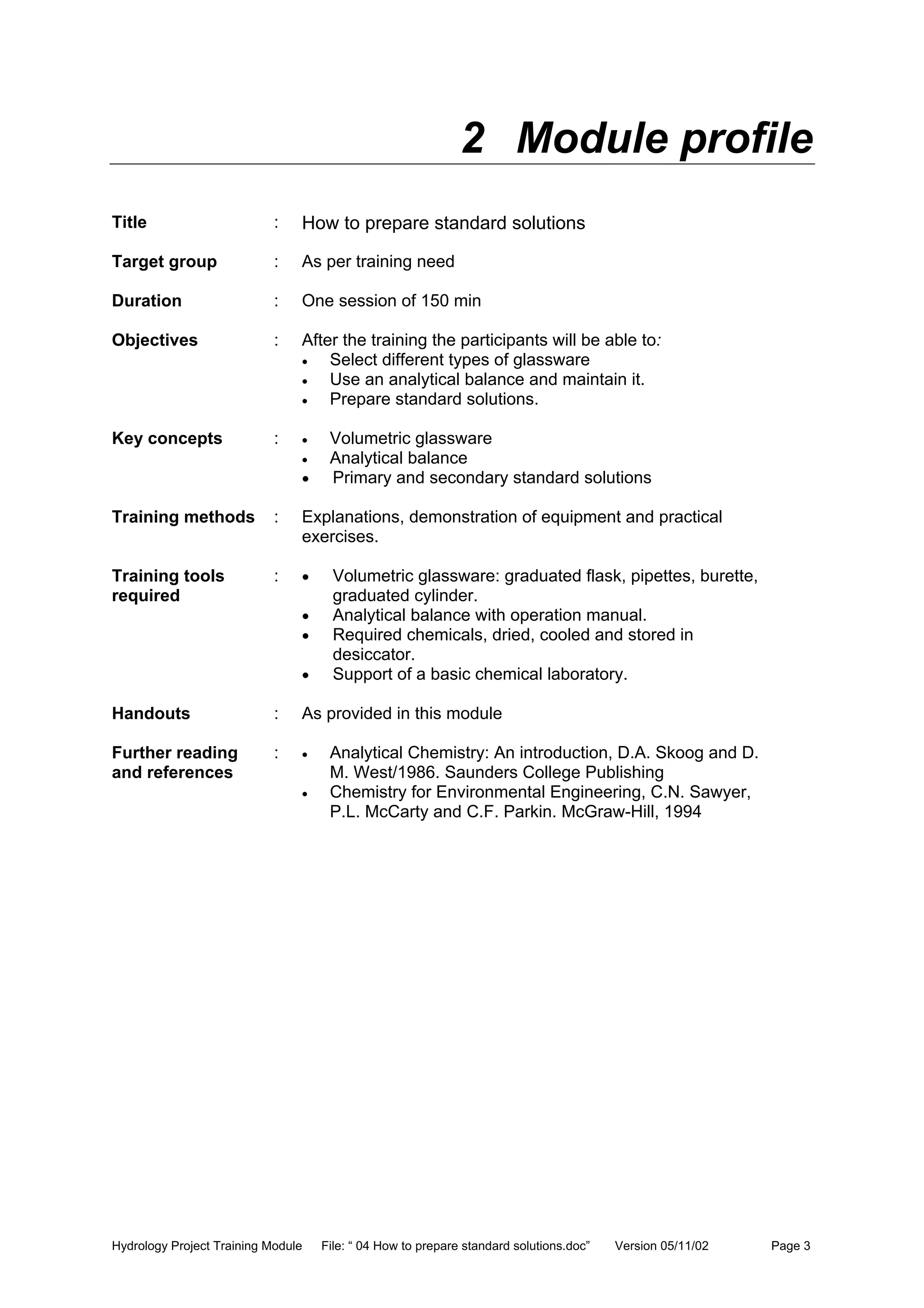 Hydrology Project Training Module File: “ 04 How to prepare standard solutions.doc” Version 05/11/02 Page 3
2 Module profile
Title : How to prepare standard solutions
Target group : As per training need
Duration : One session of 150 min
Objectives : After the training the participants will be able to:
• Select different types of glassware
• Use an analytical balance and maintain it.
• Prepare standard solutions.
Key concepts : • Volumetric glassware
• Analytical balance
• Primary and secondary standard solutions
Training methods : Explanations, demonstration of equipment and practical
exercises.
Training tools
required
: • Volumetric glassware: graduated flask, pipettes, burette,
graduated cylinder.
• Analytical balance with operation manual.
• Required chemicals, dried, cooled and stored in
desiccator.
• Support of a basic chemical laboratory.
Handouts : As provided in this module
Further reading
and references
: • Analytical Chemistry: An introduction, D.A. Skoog and D.
M. West/1986. Saunders College Publishing
• Chemistry for Environmental Engineering, C.N. Sawyer,
P.L. McCarty and C.F. Parkin. McGraw-Hill, 1994
 