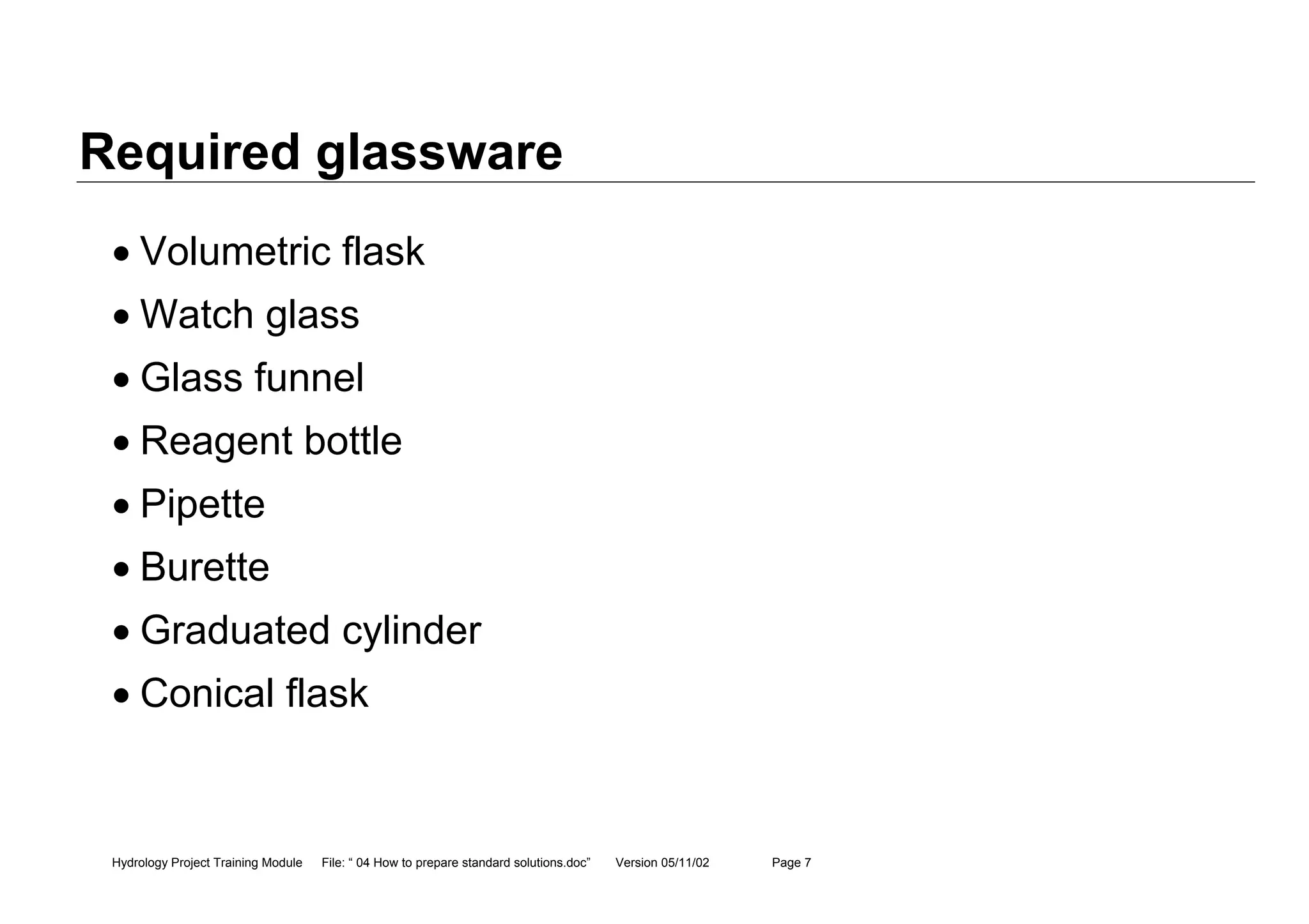 Hydrology Project Training Module File: “ 04 How to prepare standard solutions.doc” Version 05/11/02 Page 7
Required glassware
• Volumetric flask
• Watch glass
• Glass funnel
• Reagent bottle
• Pipette
• Burette
• Graduated cylinder
• Conical flask
 