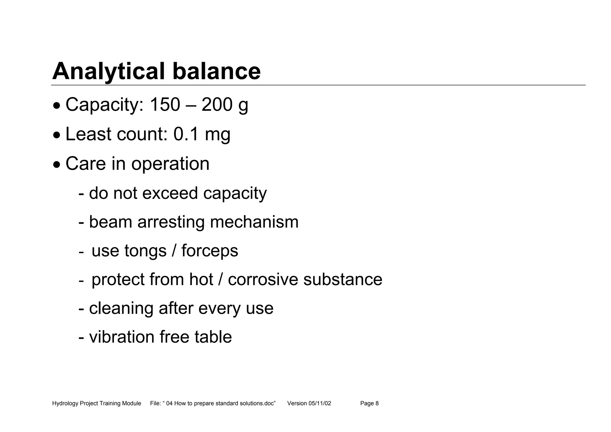 Hydrology Project Training Module File: “ 04 How to prepare standard solutions.doc” Version 05/11/02 Page 8
Analytical balance
• Capacity: 150 – 200 g
• Least count: 0.1 mg
• Care in operation
- do not exceed capacity
- beam arresting mechanism
- use tongs / forceps
- protect from hot / corrosive substance
- cleaning after every use
- vibration free table
 