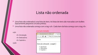 Lista não ordenada
• Uma lista não ordenada é uma lista de itens. As listas de itens são marcadas com bullets
(tipicamente pequenos círculos pretos).
• Uma lista não ordenada começa com a tag <ul>. Cada item da lista começa com a tag <li>.
<ul>
<li> Introdução
<li> Dedicatória
<li> Capitulo 1
</ul>
exemplo testado
 