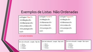 Exemplos de Listas Não Ordenadas
<ul type="disc">
<li>Maçãs</li>
<li>Bananas</li>
<li>Limões</li>
<li>Laranjas</li>
</ul>
<ul type="circle">
<li>Maçãs</li>
<li>Bananas</li>
<li>Limões</li>
<li>Laranjas</li>
</ul>
<ul type="square">
<li>Maçãs</li>
<li>Bananas</li>
<li>Limões</li>
<li>Laranjas</li>
</ul>
exemplos testados
 