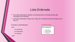 Lista Ordenada
• Uma lista ordenada é também uma lista de itens. As listas de itens são
marcadas com números.
• Uma lista ordenada começa com a tag <ol>. Cada item da lista começa com a
tag <li>.
Exemplo: Lista Ordenada
<ol>
<li> Introdução
<li> Dedicatória
<li> Capitulo 1
</ol>
exemplo testado
 