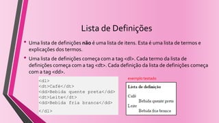Lista de Definições
• Uma lista de definições não é uma lista de itens. Esta é uma lista de termos e
explicações dos termos.
• Uma lista de definições começa com a tag <dl>. Cada termo da lista de
definições começa com a tag <dt>. Cada definição da lista de definições começa
com a tag <dd>.
<dl>
<dt>Café</dt>
<dd>Bebida quente preta</dd>
<dt>Leite</dt>
<dd>Bebida fria branca</dd>
</dl>
exemplo testado
 