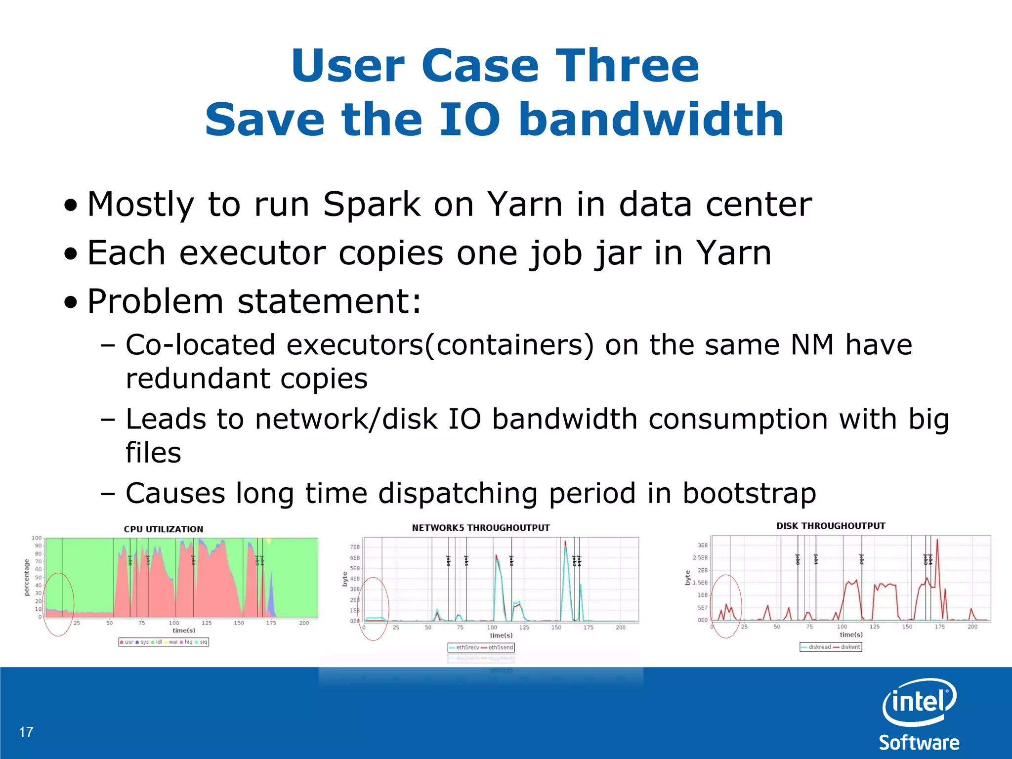 1717
User Case Three
Save the IO bandwidth
• Mostly to run Spark on Yarn in data center
• Each executor copies one job jar in Yarn
• Problem statement:
– Co-located executors(containers) on the same NM have
redundant copies
– Leads to network/disk IO bandwidth consumption with big
files
– Causes long time dispatching period in bootstrap
 