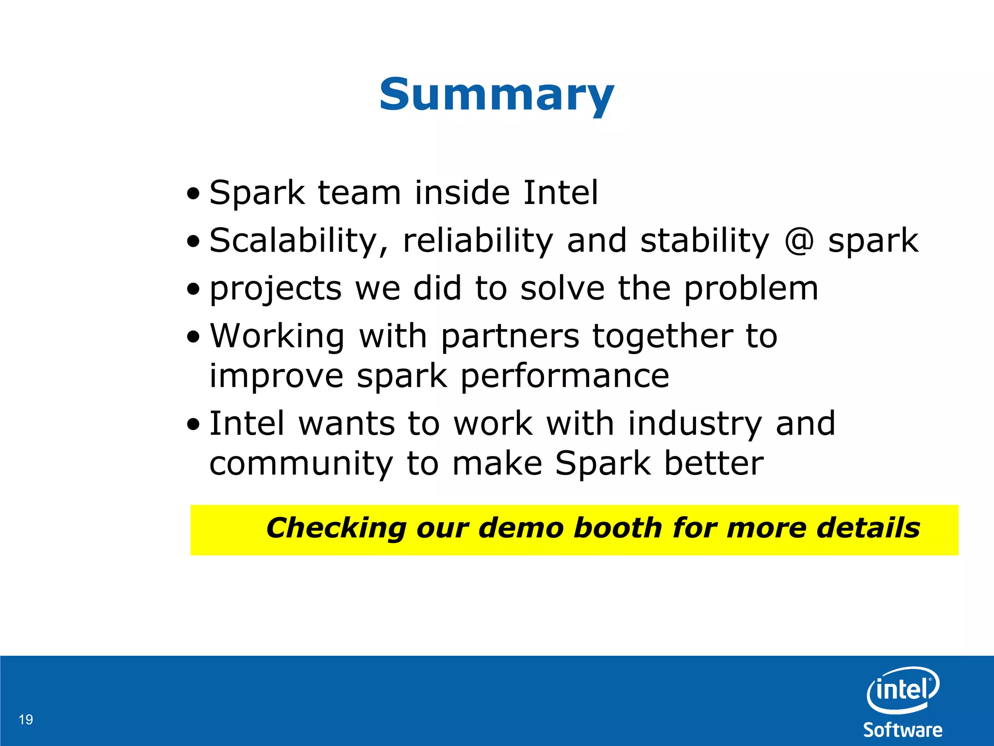 1919
Summary
• Spark team inside Intel
• Scalability, reliability and stability @ spark
• projects we did to solve the problem
• Working with partners together to
improve spark performance
• Intel wants to work with industry and
community to make Spark better
Checking our demo booth for more details
 