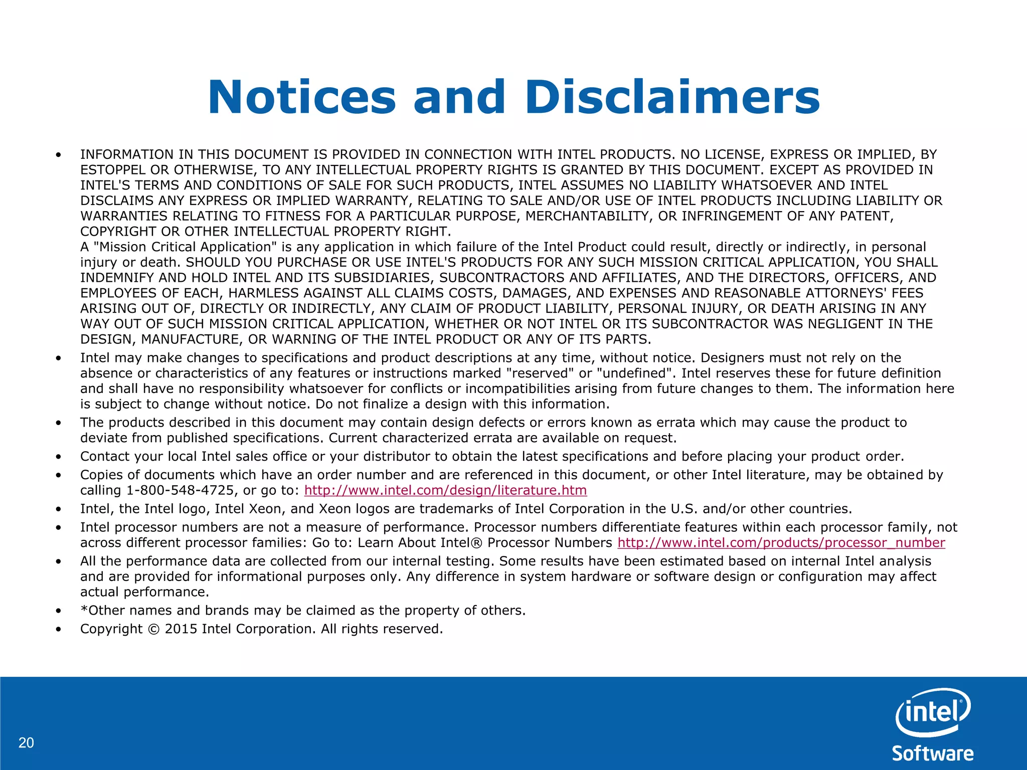 2020
Notices and Disclaimers
• INFORMATION IN THIS DOCUMENT IS PROVIDED IN CONNECTION WITH INTEL PRODUCTS. NO LICENSE, EXPRESS OR IMPLIED, BY
ESTOPPEL OR OTHERWISE, TO ANY INTELLECTUAL PROPERTY RIGHTS IS GRANTED BY THIS DOCUMENT. EXCEPT AS PROVIDED IN
INTEL'S TERMS AND CONDITIONS OF SALE FOR SUCH PRODUCTS, INTEL ASSUMES NO LIABILITY WHATSOEVER AND INTEL
DISCLAIMS ANY EXPRESS OR IMPLIED WARRANTY, RELATING TO SALE AND/OR USE OF INTEL PRODUCTS INCLUDING LIABILITY OR
WARRANTIES RELATING TO FITNESS FOR A PARTICULAR PURPOSE, MERCHANTABILITY, OR INFRINGEMENT OF ANY PATENT,
COPYRIGHT OR OTHER INTELLECTUAL PROPERTY RIGHT.
A "Mission Critical Application" is any application in which failure of the Intel Product could result, directly or indirectly, in personal
injury or death. SHOULD YOU PURCHASE OR USE INTEL'S PRODUCTS FOR ANY SUCH MISSION CRITICAL APPLICATION, YOU SHALL
INDEMNIFY AND HOLD INTEL AND ITS SUBSIDIARIES, SUBCONTRACTORS AND AFFILIATES, AND THE DIRECTORS, OFFICERS, AND
EMPLOYEES OF EACH, HARMLESS AGAINST ALL CLAIMS COSTS, DAMAGES, AND EXPENSES AND REASONABLE ATTORNEYS' FEES
ARISING OUT OF, DIRECTLY OR INDIRECTLY, ANY CLAIM OF PRODUCT LIABILITY, PERSONAL INJURY, OR DEATH ARISING IN ANY
WAY OUT OF SUCH MISSION CRITICAL APPLICATION, WHETHER OR NOT INTEL OR ITS SUBCONTRACTOR WAS NEGLIGENT IN THE
DESIGN, MANUFACTURE, OR WARNING OF THE INTEL PRODUCT OR ANY OF ITS PARTS.
• Intel may make changes to specifications and product descriptions at any time, without notice. Designers must not rely on the
absence or characteristics of any features or instructions marked "reserved" or "undefined". Intel reserves these for future definition
and shall have no responsibility whatsoever for conflicts or incompatibilities arising from future changes to them. The information here
is subject to change without notice. Do not finalize a design with this information.
• The products described in this document may contain design defects or errors known as errata which may cause the product to
deviate from published specifications. Current characterized errata are available on request.
• Contact your local Intel sales office or your distributor to obtain the latest specifications and before placing your product order.
• Copies of documents which have an order number and are referenced in this document, or other Intel literature, may be obtained by
calling 1-800-548-4725, or go to: http://www.intel.com/design/literature.htm
• Intel, the Intel logo, Intel Xeon, and Xeon logos are trademarks of Intel Corporation in the U.S. and/or other countries.
• Intel processor numbers are not a measure of performance. Processor numbers differentiate features within each processor family, not
across different processor families: Go to: Learn About Intel® Processor Numbers http://www.intel.com/products/processor_number
• All the performance data are collected from our internal testing. Some results have been estimated based on internal Intel analysis
and are provided for informational purposes only. Any difference in system hardware or software design or configuration may affect
actual performance.
• *Other names and brands may be claimed as the property of others.
• Copyright © 2015 Intel Corporation. All rights reserved.
 