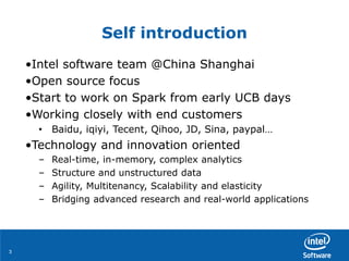33
Self introduction
•Intel software team @China Shanghai
•Open source focus
•Start to work on Spark from early UCB days
•Working closely with end customers
• Baidu, iqiyi, Tecent, Qihoo, JD, Sina, paypal…
•Technology and innovation oriented
– Real-time, in-memory, complex analytics
– Structure and unstructured data
– Agility, Multitenancy, Scalability and elasticity
– Bridging advanced research and real-world applications
 