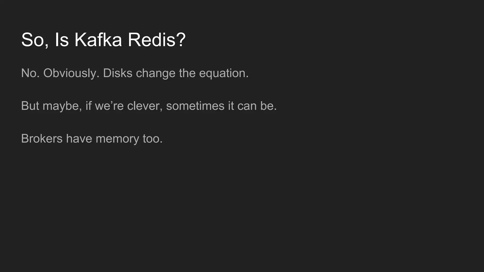 So, Is Kafka Redis?
No. Obviously. Disks change the equation.
But maybe, if we’re clever, sometimes it can be.
Brokers have memory too.
 