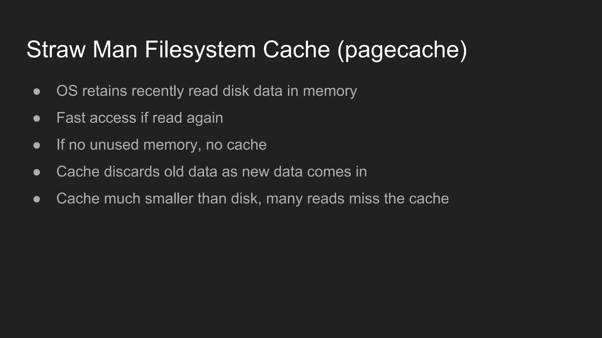 Straw Man Filesystem Cache (pagecache)
● OS retains recently read disk data in memory
● Fast access if read again
● If no unused memory, no cache
● Cache discards old data as new data comes in
● Cache much smaller than disk, many reads miss the cache
 