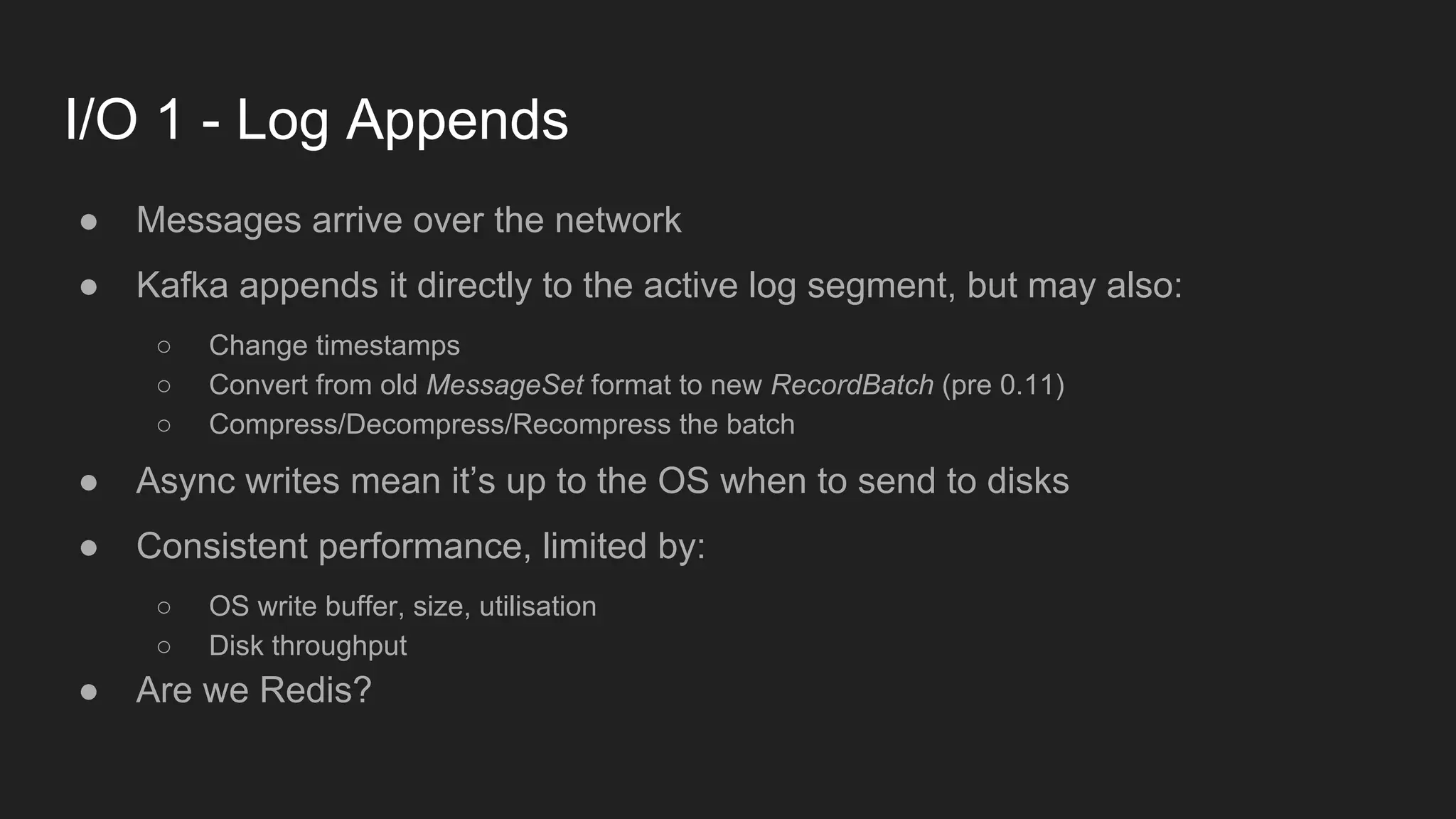 I/O 1 - Log Appends
● Messages arrive over the network
● Kafka appends it directly to the active log segment, but may also:
○ Change timestamps
○ Convert from old MessageSet format to new RecordBatch (pre 0.11)
○ Compress/Decompress/Recompress the batch
● Async writes mean it’s up to the OS when to send to disks
● Consistent performance, limited by:
○ OS write buffer, size, utilisation
○ Disk throughput
● Are we Redis?
 