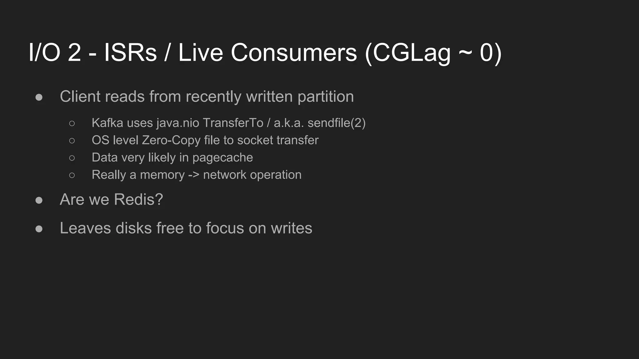 I/O 2 - ISRs / Live Consumers (CGLag ~ 0)
● Client reads from recently written partition
○ Kafka uses java.nio TransferTo / a.k.a. sendfile(2)
○ OS level Zero-Copy file to socket transfer
○ Data very likely in pagecache
○ Really a memory -> network operation
● Are we Redis?
● Leaves disks free to focus on writes
 