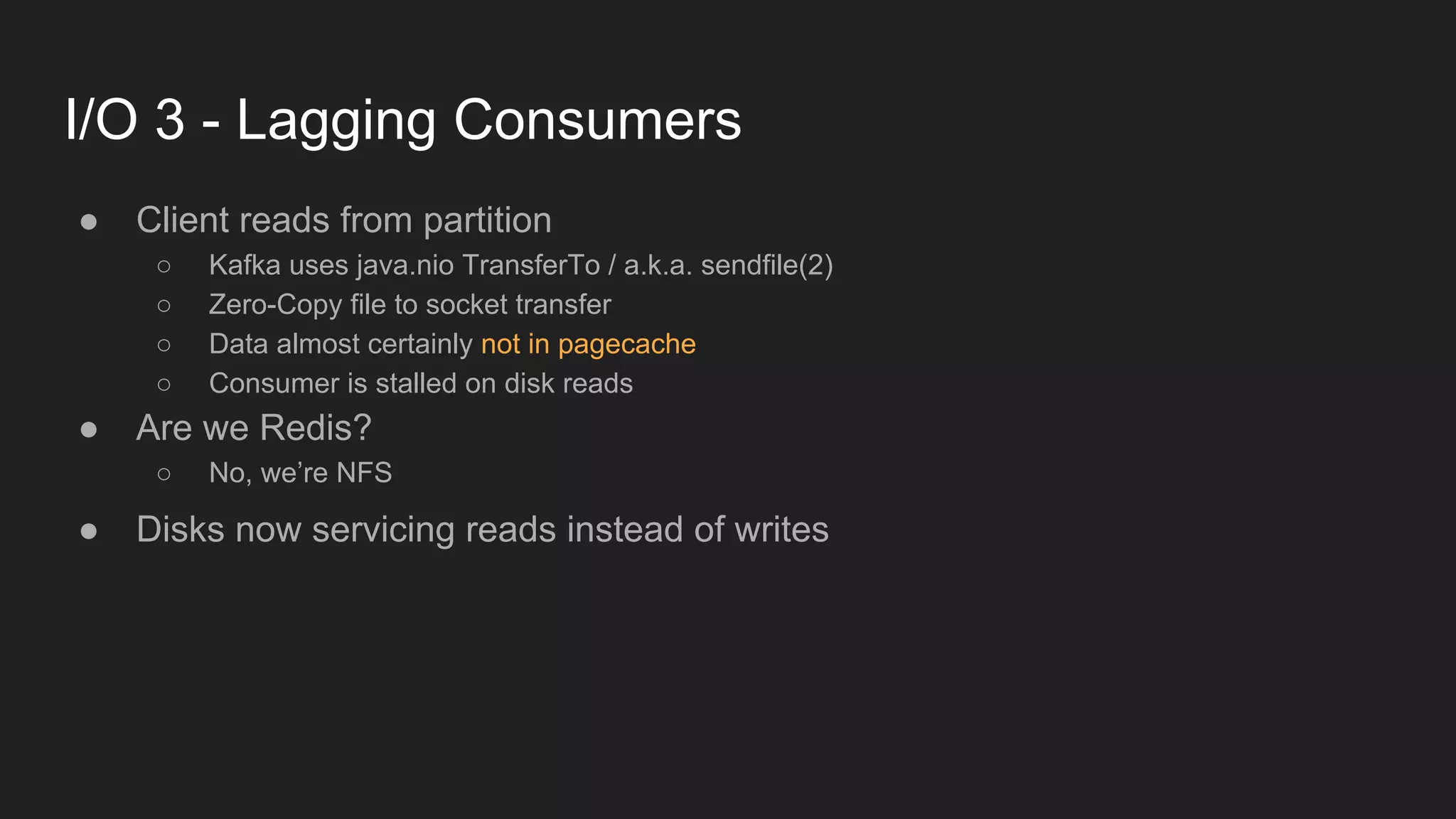 I/O 3 - Lagging Consumers
● Client reads from partition
○ Kafka uses java.nio TransferTo / a.k.a. sendfile(2)
○ Zero-Copy file to socket transfer
○ Data almost certainly not in pagecache
○ Consumer is stalled on disk reads
● Are we Redis?
○ No, we’re NFS
● Disks now servicing reads instead of writes
 