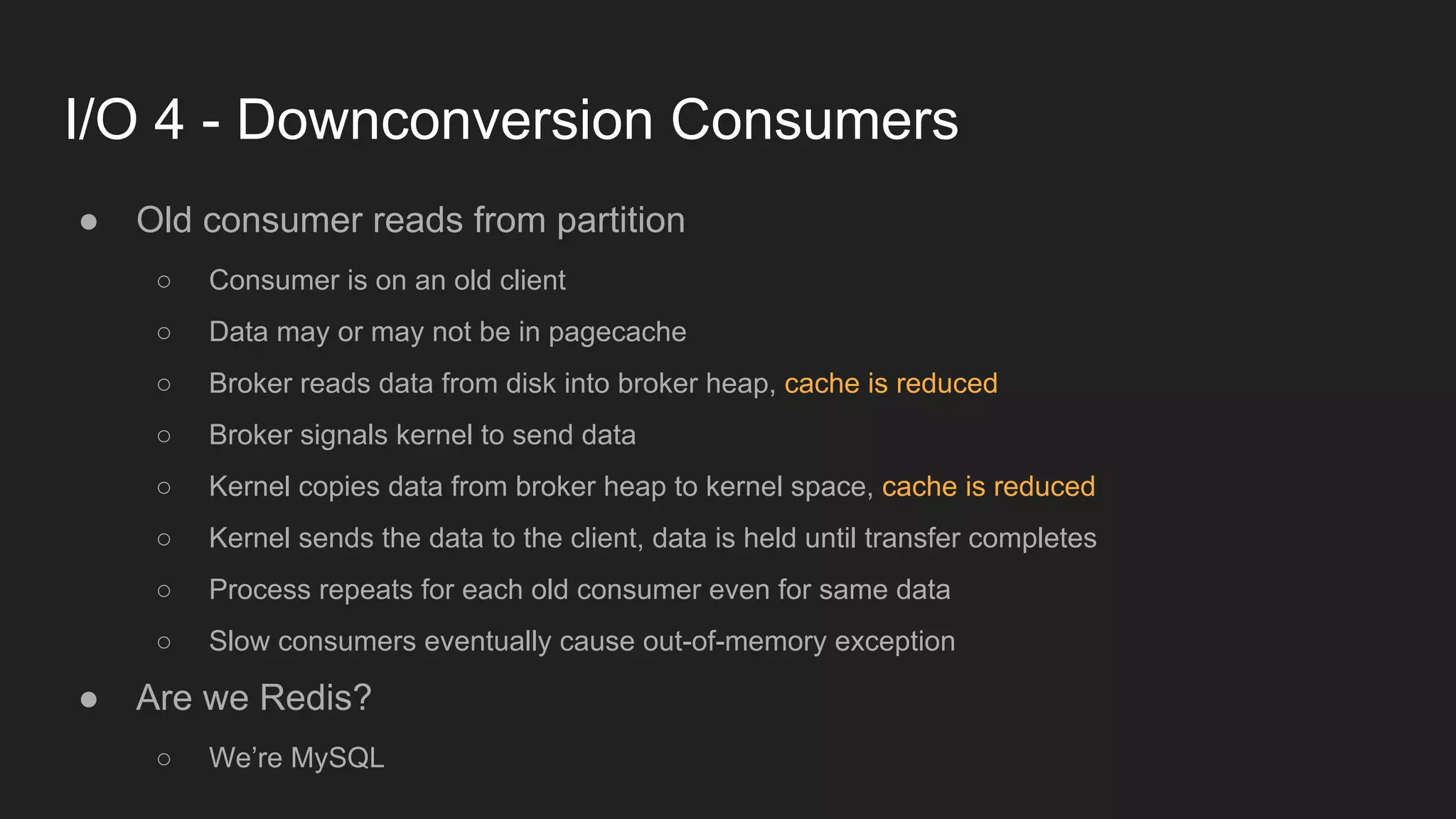 I/O 4 - Downconversion Consumers
● Old consumer reads from partition
○ Consumer is on an old client
○ Data may or may not be in pagecache
○ Broker reads data from disk into broker heap, cache is reduced
○ Broker signals kernel to send data
○ Kernel copies data from broker heap to kernel space, cache is reduced
○ Kernel sends the data to the client, data is held until transfer completes
○ Process repeats for each old consumer even for same data
○ Slow consumers eventually cause out-of-memory exception
● Are we Redis?
○ We’re MySQL
 